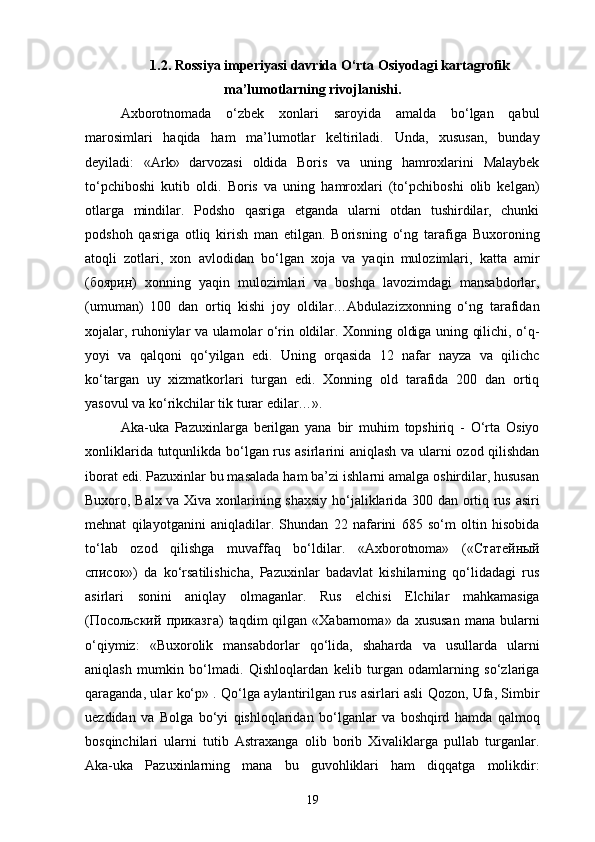 1.2. Rossiya imperiyasi davrida O‘rta Osiyodagi kartagrofik
ma’lumotlarning rivojlanishi.
Axborotnomada   o‘zbek   xonlari   saroyida   amalda   bo‘lgan   qabul
marosimlari   haqida   ham   ma’lumotlar   keltiriladi.   Unda,   xususan,   bunday
deyiladi:   «Ark»   darvozasi   oldida   Boris   va   uning   hamroxlarini   Malaybek
to‘pchiboshi   kutib   oldi.   Boris   va   uning   hamroxlari   (to‘pchiboshi   olib   kelgan)
otlarga   mindilar.   Podsho   qasriga   еtganda   ularni   otdan   tushirdilar,   chunki
podshoh   qasriga   otliq   kirish   man   etilgan.   Borisning   o‘ng   tarafiga   Buxoroning
atoqli   zotlari,   xon   avlodidan   bo‘lgan   xoja   va   yaqin   mulozimlari,   katta   amir
( боярин )   xonning   yaqin   mulozimlari   va   boshqa   lavozimdagi   mansabdorlar,
(umuman)   100   dan   ortiq   kishi   joy   oldilar…Abdulazizxonning   o‘ng   tarafidan
xojalar, ruhoniylar va ulamolar o‘rin oldilar. Xonning oldiga uning qilichi, o‘q-
yoyi   va   qalqoni   qo‘yilgan   edi.   Uning   orqasida   12   nafar   nayza   va   qilichc
ko‘targan   uy   xizmatkorlari   turgan   edi.   Xonning   old   tarafida   200   dan   ortiq
yasovul va ko‘rikchilar tik turar edilar…».
Aka-uka   Pazuxinlarga   berilgan   yana   bir   muhim   topshiriq   -   O‘rta   Osiyo
xonliklarida tutqunlikda bo‘lgan rus asirlarini aniqlash va ularni ozod qilishdan
iborat edi. Pazuxinlar bu masalada ham ba’zi ishlarni amalga oshirdilar, hususan
Buxoro, Balx va Xiva xonlarining shaxsiy ho‘jaliklarida 300 dan ortiq rus asiri
mehnat   qilayotganini   aniqladilar.   Shundan   22   nafarini   685   so‘m   oltin   hisobida
to‘lab   ozod   qilishga   muvaffaq   bo‘ldilar.   «Axborotnoma»   (« Статейный
Xисок »)   da   ko‘rsatilishicha,   Pazuxinlar   badavlat   kishilarning   qo‘lidadagi   rus
asirlari   sonini   aniqlay   olmaganlar.   Rus   elchisi   Elchilar   mahkamasiga
( Посольский   приказга )  taqdim  qilgan  «Xabarnoma» da  xususan   mana bularni
o‘qiymiz:   «Buxorolik   mansabdorlar   qo‘lida,   shaharda   va   usullarda   ularni
aniqlash   mumkin   bo‘lmadi.   Qishloqlardan   kelib   turgan   odamlarning   so‘zlariga
qaraganda, ular ko‘p» . Qo‘lga aylantirilgan rus asirlari asli Qozon, Ufa, Simbir
uezdidan   va   Bolga   bo‘yi   qishloqlaridan   bo‘lganlar   va   boshqird   hamda   qalmoq
bosqinchilari   ularni   tutib   Astraxanga   olib   borib   Xivaliklarga   pullab   turganlar.
Aka-uka   Pazuxinlarning   mana   bu   guvohliklari   ham   diqqatga   molikdir:
19 