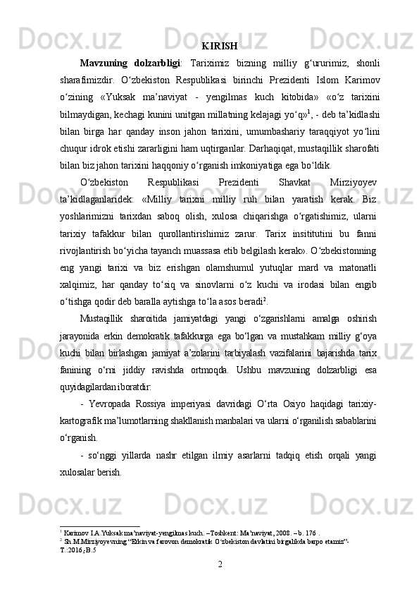 KIRISH
Mavzuning   dolzarbligi :   Tariximiz   bizning   milliy   g uruʻ rimiz,   shonli
sharafimizdir.   O zbekiston   Respublikasi   birinchi   Prezidenti   Islom   Karimov	
ʻ
о zining   «Yuksak   ma’naviyat   -   y	
ʻ е ngilmas   kuch   kitobida»   «o z   tarixini	ʻ
bilmaydigan, kechagi kunini unitgan millatning kelajagi yo q»	
ʻ 1
, - deb ta’kidlashi
bilan   birga   har   qanday   inson   jahon   tarixini,   umumbashariy   taraqqiyot   yo lini	
ʻ
chuqur idrok etishi zararligini ham uqtirganlar. Darhaqiqat, mustaqillik sharofati
bilan biz jahon tarixini haqqoniy  о rganish imkoniyatiga ega bo ldik. 	
ʻ ʻ
O zbekiston   Respublikasi   Prezidenti   Shavkat   Mirziyoyev	
ʻ
ta’kidlaganlaridek:   «Milliy   tarixni   milliy   ruh   bilan   yaratish   kerak.   Biz
yoshlarimizni   tarixdan   saboq   olish,   xulosa   chiqarishga   o rgatishimiz,   ularni	
ʻ
tarixiy   tafakkur   bilan   qurollantirishimiz   zarur.   Tarix   insititutini   bu   fanni
rivojlantirish bo yicha tayanch muassasa etib belgilash kerak». O zbekistonning	
ʻ ʻ
eng   yangi   tarixi   va   biz   erishgan   olamshumul   yutuqlar   mard   va   matonatli
xalqimiz,   har   qanday   to siq   va   sinovlarni   o z   kuchi   va   irodasi   bilan   еngib	
ʻ ʻ
o tishga qodir deb baralla aytishga to la asos beradi	
ʻ ʻ 2
.
Mustaqillik   sharoitida   jamiyatdagi   yangi   o‘zgarishlarni   amalga   oshirish
jarayonida   erkin   demokratik   tafakkurga   ega   bo‘lgan   va   mustahkam   milliy   g‘oya
kuchi   bilan   birlashgan   jamiyat   a’zolarini   tarbiyalash   vazifalarini   bajarishda   tarix
fanining   o‘rni   jiddiy   ravishda   ortmoqda.   Ushbu   mavzuning   dolzarbligi   esa
quyidagilardan iboratdir:
-   Yevropada   Rossiya   imperiyasi   davridagi   O‘rta   Osiyo   haqidagi   tarixiy-
kartografik ma’lumotlarning shakllanish manbalari va ularni o‘rganilish sabablarini
o‘rganish.
-   so‘nggi   yillarda   nashr   etilgan   ilmiy   asarlarni   tadqiq   etish   orqali   yangi
xulosalar berish.
1
 Karimov I.A.Yuksak ma’naviyat-yengilmas kuch. –Toshkent: Ma’naviyat, 2008. – b. 176 .
2
 Sh.M.Mirziyoyevning “Erkin va farovon demokratik O zbekiston davlatini birgalikda barpo etamiz”-	
ʻ
T.:2016,-B.5 
2 