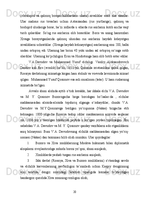 («boshqird   va   qalmoq   bosqinchiliklardan»   ularni)   xivaliklar   sotib   olar   ekanlar.
Ular   mahsus   rus   tovarlari   uchun   Astraxandan   (rus   yurtlariga),   qalmoq   va
boshqird uluslariga borar, ba’zi xollarda u еrlarda rus asirlarini kutib ancha vaqt
turib   qolardilar.   So‘ng   rus   asirlarini   olib   borardilar.   Boris   va   uning   hamroxlari
Xivaga   borayotganlarida   qalmoq   ulusidan   rus   asirlarini   haydab   kelayotgan
xivaliklarni uchratdilar. (Xivaga haydab kelinayotgan) asirlarning soni 200, balki
undan ortiqroq edi. Ularning har birini 40 yoki undan sal ortiqroq so‘mga sotib
olardilar. Ularning ko‘pchiligini Eron va Hindistonga ham olib botib sotar edilar.
V.A.Davudov   va   Muhammad   Yusuf   elchiligi.   Vasiliy   Aleksandrovech
Daudov asli  fors (eronlik)  bo‘lib, 1653-yili  Qozonda xristianlikni  qabul  qilgan,
Rossiya davlatining xizmatiga kirgan ham stolnik va voevoda lavozimida xizmat
qilgan . Muhammad Yusuf Qosimov esa asli musilmon (tatar). U ham ruslarning
xizmatida bo‘lgan. 
Avvalo shuni alohida aytib o‘tish kerakki, har ikkala elchi V.A. Davudov
va   M.   Y.   Qosimov   Buxorogacha   birga   borishgan   bo‘lsalar-da   ,   elchilar
mahkamasidan   aloxida-aloxida   topshiriq   olganga   o‘xshaydilar,   chunki   V.A.
Davudov   va   M.Y.Qosimovga   berilgan   yo‘riqnoma   (Nakas)   bizgacha   etib
kelmagan.   1800-yilgacha   Rossiya   tashqi   ishlar   maxkamasini   arxivida   saqlanar
edi.   1806-yili   o‘tkazilgan   tekshirish   paytida   u   ko‘rgan   joydan   topilmagan.   Shu
sababdan V.A. Davudov va M. Y. Qosimov qanday vazifalarni ado etganliklarni
aniq   bilmaymiz.   Buni   V.A.   Davudovning   elchilik   mahkamasidan   olgan   yo‘riq-
nomasi (Nakas) dan taxminan bilib olish mumkin. Ular quyidagilar: 
1. Buxoro   va   Xiva   xonliklarining   Moskva   hukumati   bilan   diplomatik
aloqalarni rivojlantirishga xohishi bormi yo‘qmi, shuni aniqlash; 
2. Xonliklarda yashab turgan rus asirlarini aniqlash; 
3. Ikki davlat (Rossiya, Xiva va Buxoro xonliklarini) o‘rtasidagi savdo
va   elchilik   karvonlarining   xavfsizligini   ta’minlash   uchun   Kaspiy   dengizining
kun   tarafida,   dengiz   soxilidagi   Satatosh   tepaligida   kemalar   to‘xtaydigan
bandargox qurishda Xiva xonining roziligini olish; 
20