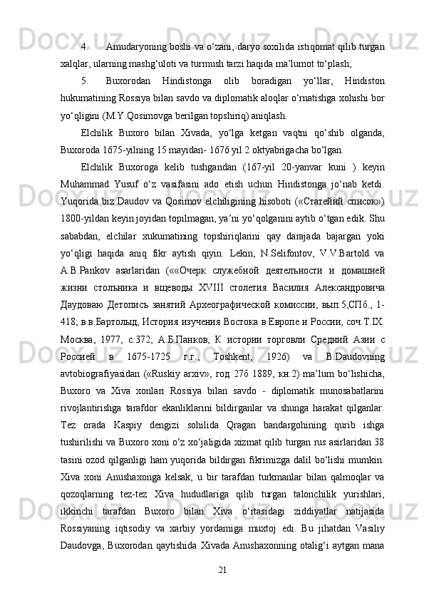 4. Amudaryoning boshi va o‘zani, daryo soxilida istiqomat qilib turgan
xalqlar, ularning mashg‘uloti va turmush tarzi haqida ma’lumot to‘plash; 
5. Buxorodan   Hindistonga   olib   boradigan   yo‘llar,   Hindiston
hukumatining Rossiya bilan savdo va diplomatik aloqlar o‘rnatishga xohishi bor
yo‘qligini (M.Y.Qosimovga berilgan topshiriq) aniqlash.
Elchilik   Buxoro   bilan   Xivada,   yo‘lga   ketgan   vaqtni   qo‘shib   olganda,
Buxoroda 1675-yilning 15 mayidan- 1676 yil 2 oktyabrigacha bo‘lgan.
Elchilik   Buxoroga   kelib   tushgandan   (167-yil   20-yanvar   kuni   )   keyin
Muhammad   Yusuf   o‘z   vasifasini   ado   etish   uchun   Hindistonga   jo‘nab   ketdi.
Yuqorida  biz  Daudov va Qosimov elchiligining hisoboti  («Статейнй  Xисок»)
1800-yildan keyin joyidan topilmagan, ya’ni yo‘qolganini aytib o‘tgan edik. Shu
sababdan,   elchilar   xukumatining   topshiriqlarini   qay   darajada   bajargan   yoki
yo‘qligi   haqida   aniq   fikr   aytish   qiyin.   Lekin,   N.Selifontov,   V.V.Bartold   va
A.B.Pankov   asarlaridan   («« Очерк   служебной   деятелъности   и   домашней
жизни   столъника   и   вщеводы   XVIII   столетия   Василия   Александровича
Даудоваю   Детописъ   занятий   Археографической   комисии ,   вып .5, СПб .,   1-
418;   в . в . Бартолыд ,  История   изучения   Востока   в   Европе   и   Росии ,  соч . Т .IX.
Москва ,   1977,   с .372;   А . Б . Панков ,   К   истории   торговли   Средний   Азии   с
Росией   в   1675-1725   г . г .,   Toshkent,   1926)   va   B.Daudovning
avtobiografiyasidan   («Ruskiy   arxiv»,   год   27 б   1889,   кн .2)   ma’lum   bo‘lishicha,
Buxoro   va   Xiva   xonlari   Rossiya   bilan   savdo   -   diplomatik   munosabatlarini
rivojlantirishga   tarafdor   ekanliklarini   bildirganlar   va   shunga   harakat   qilganlar.
Tez   orada   Kaspiy   dengizi   sohilida   Qragan   bandargohining   qurib   ishga
tushirilishi va Buxoro xoni o‘z xo‘jaligida xizmat qilib turgan rus asirlaridan 38
tasini ozod qilganligi ham yuqorida bildirgan fikrimizga dalil bo‘lishi mumkin.
Xiva   xoni   Anushaxonga   kelsak,   u   bir   tarafdan   turkmanlar   bilan   qalmoqlar   va
qozoqlarning   tez-tez   Xiva   hududlariga   qilib   turgan   talonchilik   yurishlari,
ikkinchi   tarafdan   Buxoro   bilan   Xiva   o‘rtasidagi   ziddiyatlar   natijasida
Rossiyaning   iqtisodiy   va   xarbiy   yordamiga   muxtoj   edi.   Bu   jihatdan   Vasiliy
Daudovga,   Buxorodan   qaytishida   Xivada   Anushaxonning   otalig‘i   aytgan   mana
21 