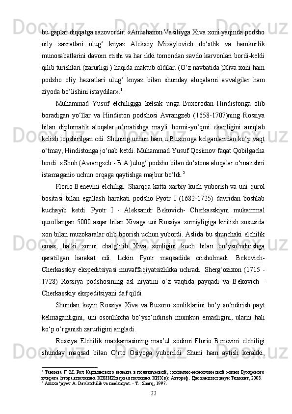 bu gaplar diqqatga sazovordir: «Anushaxon Vasiliyga Xiva xoni yaqinda podsho
oily   xazratlari   ulug‘   knyaz   Aleksey   Mixaylovich   do‘stlik   va   hamkorlik
munosabatlarini davom etishi va har ikki tomondan savdo karvonlari bordi-keldi
qilib turishlari (zarurligi ) haqida maktub oldilar. (O‘z navbatida )Xiva xoni ham
podsho   oliy   hazratlari   ulug‘   knyaz   bilan   shunday   aloqalarni   avvalgilar   ham
ziyoda bo‘lishini istaydilar». 1
Muhammad   Yusuf   elchiligiga   kelsak   unga   Buxorodan   Hindistonga   olib
boradigan   yo‘llar   va   Hindiston   podshosi   Avrangzeb   (1658-1707)ning   Rossiya
bilan   diplomatik   aloqalar   o‘rnatishga   mayli   bormi-yo‘qmi   ekanligini   aniqlab
kelish topshirilgan edi. Shuning uchun ham u Buxoroga kelganlaridan ko‘p vaqt
o‘tmay, Hindistonga jo‘nab ketdi. Muhammad Yusuf Qosimov faqat Qobilgacha
bordi. «Shoh (Avrangzeb - B.A.)ulug‘ podsho bilan do‘stona aloqalar o‘rnatishni
istamagani» uchun orqaga qaytishga majbur bo‘ldi. 2
Florio Benevini elchiligi. Sharqqa katta xarbiy kuch yuborish va uni qurol
bositasi   bilan   egallash   harakati   podsho   Pyotr   I   (1682-1725)   davridan   boshlab
kuchayib   ketdi.   Pyotr   I   -   Aleksandr   Bekovich-   Cherkasskiyni   mukammal
qurollangan 5000 asqar bilan Xivaga uni  Rossiya  xomiyligiga kiritish xususida
xon bilan muzokaralar olib boorish uchun yubordi. Aslida bu shunchaki elchilik
emas,   balki   xonni   chalg‘itib   Xiva   xonligini   kuch   bilan   bo‘yso‘ndirishga
qaratilgan   harakat   edi.   Lekin   Pyotr   maqsadida   erisholmadi.   Bekovich-
Cherkasskiy   ekspeditsiyasi   muvaffaqiyatsizlikka   uchradi.   Sherg‘ozixon   (1715   -
1728)   Rossiya   podshosining   asl   niyatini   o‘z   vaqtida   payqadi   va   Bekovich   -
Cherkasskiy ekspeditsiyani daf qildi.
Shundan   keyin   Rossiya   Xiva   va   Buxoro   xonliklarini   bo‘y   so‘ndirish   payt
kelmaganligini,   uni   osonlikcha   bo‘yso‘ndirish   mumkun   emasligini,   ularni   hali
ko‘p o‘rganish zarurligini angladi.
Rossiya   Elchilik   maxkamasining   mas’ul   xodimi   Florio   Benevini   elchiligi
shunday   maqsad   bilan   O‘rto   Osiyoga   yuborildi.   Shuni   ham   aytish   kerakki,
1
  Таниева Г. М. Рол Каршинского вилаята в политической, сотсиално-экономической жизни Бухарского
эмирата (вторая половина ХВИИИ первая половина ХИХ в): Автореф. Дис.канд.ист.наук.Ташкент, 2008.
2
 Azizxo’jayev A. Davlatchilik va madaniyat. - T.: Sharq, 1997.
22