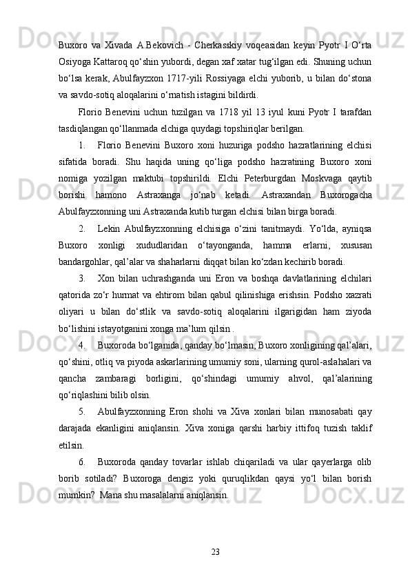 Buxoro   va   Xivada   A.Bekovich   -   Cherkasskiy   voqeasidan   keyin   Pyotr   I   O‘rta
Osiyoga Kattaroq qo‘shin yubordi, degan xaf xatar tug‘ilgan edi. Shuning uchun
bo‘lsa   kerak,   Abulfayzxon   1717-yili   Rossiyaga   elchi   yuborib,   u   bilan   do‘stona
va savdo-sotiq aloqalarini o‘rnatish istagini bildirdi.
Florio   Benevini   uchun   tuzilgan   va   1718   yil   13   iyul   kuni   Pyotr   I   tarafdan
tasdiqlangan qo‘llanmada elchiga quydagi topshiriqlar berilgan.
1. Florio   Benevini   Buxoro   xoni   huzuriga   podsho   hazratlarining   elchisi
sifatida   boradi.   Shu   haqida   uning   qo‘liga   podsho   hazratining   Buxoro   xoni
nomiga   yozilgan   maktubi   topshirildi.   Elchi   Peterburgdan   Moskvaga   qaytib
borishi   hamono   Astraxanga   jo‘nab   ketadi.   Astraxandan   Buxorogacha
Abulfayzxonning uni Astraxanda kutib turgan elchisi bilan birga boradi.
2. Lekin   Abulfayzxonning   elchisiga   o‘zini   tanitmaydi.   Yo‘lda,   ayniqsa
Buxoro   xonligi   xududlaridan   o‘tayonganda,   hamma   еrlarni,   xususan
bandargohlar, qal’alar va shaharlarni diqqat bilan ko‘zdan kechirib boradi.
3. Xon   bilan   uchrashganda   uni   Eron   va   boshqa   davlatlarining   elchilari
qatorida zo‘r hurmat va ehtirom bilan qabul qilinishiga erishsin. Podsho xazrati
oliyari   u   bilan   do‘stlik   va   savdo-sotiq   aloqalarini   ilgarigidan   ham   ziyoda
bo‘lishini istayotganini xonga ma’lum qilsin .
4. Buxoroda bo‘lganida, qanday bo‘lmasin, Buxoro xonligining qal’alari,
qo‘shini, otliq va piyoda askarlarining umumiy soni, ularning qurol-aslahalari va
qancha   zambaragi   borligini,   qo‘shindagi   umumiy   a h vol,   qal’alarining
qo‘riqlashini bilib olsin.
5. Abulfayzxonning   Eron   shohi   va   Xiva   xonlari   bilan   munosabati   qay
darajada   ekanligini   aniqlansin.   Xiva   xoniga   qarshi   harbiy   ittifoq   tuzish   taklif
etilsin.
6. Buxoroda   qanday   tovarlar   ishlab   chiqariladi   va   ular   qayerlarga   olib
borib   sotiladi?   Buxoroga   dengiz   yoki   quruqlikdan   qaysi   yo‘l   bilan   borish
mumkin?  Mana shu masalalarni aniqlansin.
23 