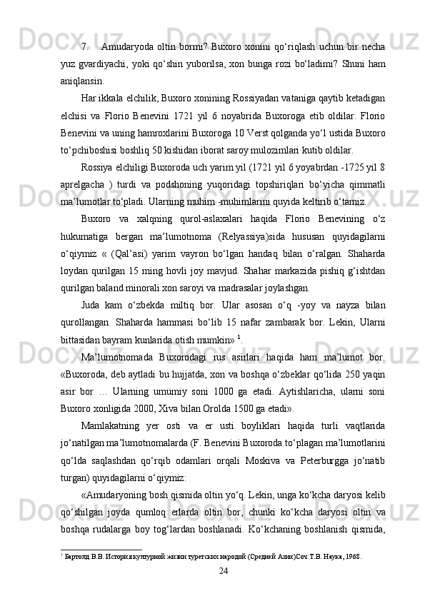 7. Amudaryoda   oltin   bormi?   Buxoro   xonini   qo‘riqlash   uchun   bir   necha
yuz gvardiyachi, yoki qo‘shin yuborilsa, xon bunga rozi bo‘ladimi?   Shuni ham
aniqlansin.
Har ikkala elchilik, Buxoro xonining Rossiyadan vataniga qaytib ketadigan
elchisi   va   Florio   Benevini   1721   yil   6   noyabrida   Buxoroga   еtib   oldilar.   Florio
Benevini va uning hamroxlarini Buxoroga 10 Verst  
qolganda yo‘l ustida Buxoro
to‘pchiboshisi boshliq 50 kishidan iborat saroy mulozimlari kutib oldilar.
Rossiya elchiligi Buxoroda uch yarim yil (1721 yil 6 yoyabrdan -1725 yil 8
aprelgacha   )   turdi   va   podshoning   yuqoridagi   topshiriqlari   bo‘yicha   qimmatli
ma’lumotlar to‘pladi. Ularning muhim -muhimlarini quyida keltirib o‘tamiz.
Buxoro   va   xalqning   qurol-aslaxalari   haqida   Florio   Benevining   o‘z
hukumatiga   bergan   ma’lumotnoma   (Relyassiya)sida   hususan   quyidagilarni
o‘qiymiz   «   (Qal’asi)   yarim   vayron   bo‘lgan   handaq   bilan   o‘ralgan.   Shaharda
loydan   qurilgan   15   ming   hovli   joy   mavjud.   Shahar   markazida   pishiq   g‘ishtdan
qurilgan baland minorali xon saroyi va madrasalar joylashgan.
Juda   kam   o‘zbekda   miltiq   bor.   Ular   asosan   o‘q   -yoy   va   nayza   bilan
qurollangan.   Shaharda   hammasi   bo‘lib   15   nafar   zambarak   bor.   Lekin,   Ularni
bittasidan bayram kunlarida otish mumkin»  1
.
Ma’lumotnomada   Buxorodagi   rus   asirlari   haqida   ham   ma’lumot   bor.
«Buxoroda, deb aytladi bu hujjatda, xon va boshqa o‘zbeklar qo‘lida 250 yaqin
asir   bor   …   Ularning   umumiy   soni   1000   ga   еtadi.   Aytishlaricha,   ularni   soni
Buxoro xonligida 2000, Xiva bilan Orolda 1500 ga еtadi». 
Mamlakatning   yеr   osti   va   еr   usti   boyliklari   haqida   turli   vaqtlarida
jo‘natilgan ma’lumotnomalarda (F. Benevini Buxoroda to‘plagan ma’lumotlarini
qo‘lda   saqlashdan   qo‘rqib   odamlari   orqali   Moskiva   va   Peterburgga   jo‘natib
turgan) quyidagilarni o‘qiymiz:
«Amudaryoning bosh qismida oltin yo‘q. Lekin, unga ko‘kcha daryosi kelib
qo‘shilgan   joyda   qumloq   еrlarda   oltin   bor,   chunki   ko‘kcha   daryosi   oltin   va
boshqa   rudalarga   boy   tog‘lardan   boshlanadi.   Ko‘kchaning   boshlanish   qismida,
1
 Бартолд В.В. История културной жизни туретских народой (Средней Азии)Соч.Т.В. Наука, 1968.
24 