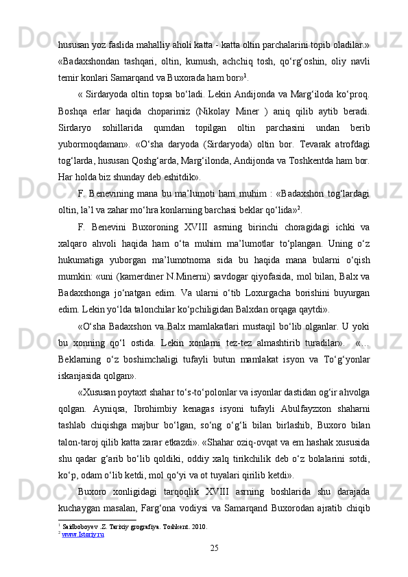 hususan yoz faslida mahalliy aholi katta - katta oltin parchalarini topib oladilar.»
«Badaxshondan   tashqari,   oltin,   kumush,   achchiq   tosh,   qo‘rg‘oshin,   oliy   navli
temir konlari Samarqand va Buxorada ham bor» 1
.
« Sirdaryoda oltin topsa bo‘ladi. Lekin Andijonda va Marg‘iloda ko‘proq.
Boshqa   еrlar   haqida   choparimiz   (Nikolay   Miner   )   aniq   qilib   aytib   beradi.
Sirdaryo   sohillarida   qumdan   topilgan   oltin   parchasini   undan   berib
yubormoqdaman».   «O‘sha   daryoda   (Sirdaryoda)   oltin   bor.   Tevarak   atrofdagi
tog‘larda, hususan Qoshg‘arda, Marg‘ilonda, Andijonda va Toshkentda ham bor.
Har holda biz shunday deb eshitdik». 
F.   Benevining   mana   bu   ma’lumoti   ham   muhim   :   «Badaxshon   tog‘lardagi
oltin, la’l va zahar mo‘hra konlarning barchasi beklar qo‘lida» 2
.
F.   Benevini   Buxoroning   XVIII   asrning   birinchi   choragidagi   ichki   va
xalqaro   ahvoli   haqida   ham   o‘ta   muhim   ma’lumotlar   to‘plangan.   Uning   o‘z
hukumatiga   yuborgan   ma’lumotnoma   sida   bu   haqida   mana   bularni   o‘qish
mumkin: «uni (kamerdiner N.Minerni) savdogar  qiyofasida, mol bilan, Balx va
Badaxshonga   jo‘natgan   edim.   Va   ularni   o‘tib   Loxurgacha   borishini   buyurgan
edim. Lekin yo‘lda talonchilar ko‘pchiligidan Balxdan orqaga qaytdi».
«O‘sha  Badaxshon  va  Balx mamlakatlari  mustaqil  bo‘lib olganlar. U yoki
bu   xonning   qo‘l   ostida.   Lekin   xonlarni   tez-tez   almashtirib   turadilar».     «…
Beklarning   o‘z   boshimchaligi   tufayli   butun   mamlakat   isyon   va   To‘g‘yonlar
iskanjasida qolgan».
«Xususan poytaxt shahar to‘s-to‘polonlar va isyonlar dastidan og‘ir ahvolga
qolgan.   Ayniqsa,   Ibrohimbiy   kenagas   isyoni   tufayli   Abulfayzxon   shaharni
tashlab   chiqishga   majbur   bo‘lgan,   so‘ng   o‘g‘li   bilan   birlashib,   Buxoro   bilan
talon-taroj qilib katta zarar еtkazdi». «Shahar oziq-ovqat va еm hashak xususida
shu   qadar   g‘arib   bo‘lib   qoldiki,   oddiy   xalq   tirikchilik   deb   o‘z   bolalarini   sotdi,
ko‘p, odam o‘lib ketdi, mol qo‘yi va ot tuyalari qirilib ketdi».
Buxoro   xonligidagi   tarqoqlik   XVIII   asrning   boshlarida   shu   darajada
kuchaygan   masalan,   Farg‘ona   vodiysi   va   Samarqand   Buxorodan   ajratib   chiqib
1
 Saidboboyev .Z. Tarixiy grografiya. Toshkent. 2010.
2
  www.Istoriy.ru  
25 