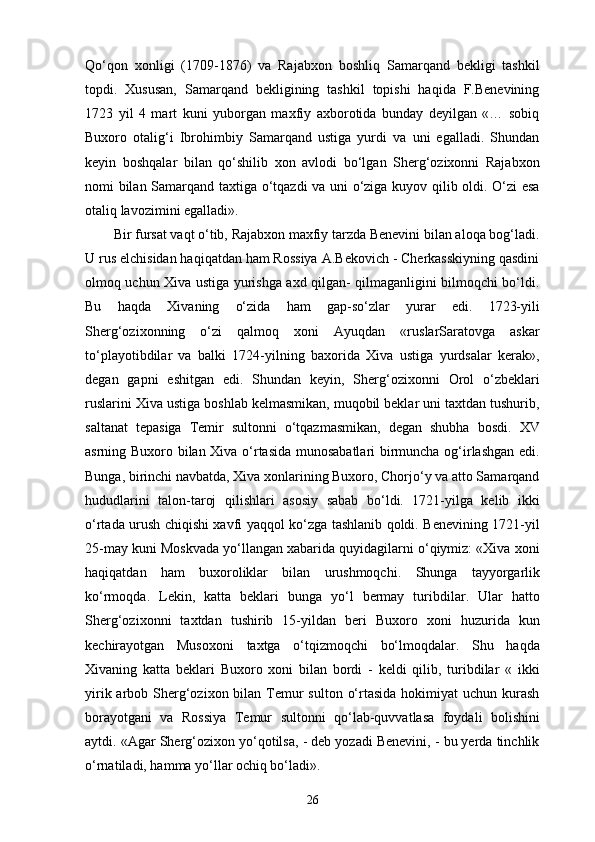 Qo‘qon   xonligi   (1709-1876)   va   Rajabxon   boshliq   Samarqand   bekligi   tashkil
topdi.   Xususan,   Samarqand   bekligining   tashkil   topishi   haqida   F.Benevining
1723   yil   4   mart   kuni   yuborgan   maxfiy   axborotida   bunday   deyilgan   «…   sobiq
Buxoro   otalig‘i   Ibrohimbiy   Samarqand   ustiga   yurdi   va   uni   egalladi.   Shundan
keyin   boshqalar   bilan   qo‘shilib   xon   avlodi   bo‘lgan   Sherg‘ozixonni   Rajabxon
nomi bilan Samarqand taxtiga o‘tqazdi va uni o‘ziga kuyov qilib oldi. O‘zi  esa
otaliq lavozimini egalladi».
Bir fursat vaqt o‘tib, Rajabxon maxfiy tarzda Benevini bilan aloqa bog‘ladi.
U rus elchisidan haqiqatdan ham Rossiya A.Bekovich - Cherkasskiyning qasdini
olmoq uchun Xiva ustiga yurishga axd qilgan- qilmaganligini bilmoqchi bo‘ldi.
Bu   haqda   Xivaning   o‘zida   ham   gap-so‘zlar   yurar   edi.   1723-yili
Sherg‘ozixonning   o‘zi   qalmoq   xoni   Ayuqdan   «ruslarSaratovga   askar
to‘playotibdilar   va   balki   1724-yilning   baxorida   Xiva   ustiga   yurdsalar   kerak»,
degan   gapni   eshitgan   edi.   Shundan   keyin,   Sherg‘ozixonni   Orol   o‘zbeklari
ruslarini Xiva ustiga boshlab kelmasmikan, muqobil beklar uni taxtdan tushurib,
saltanat   tepasiga   Temir   sultonni   o‘tqazmasmikan,   degan   shubha   bosdi.   XV
asrning Buxoro bilan Xiva o‘rtasida munosabatlari birmuncha og‘irlashgan edi.
Bunga, birinchi navbatda, Xiva xonlarining Buxoro, Chorjo‘y va atto Samarqand
hududlarini   talon-taroj   qilishlari   asosiy   sabab   bo‘ldi.   1721-yilga   kelib   ikki
o‘rtada urush chiqishi xavfi yaqqol ko‘zga tashlanib qoldi. Benevining 1721-yil
25-may kuni Moskvada yo‘llangan xabarida quyidagilarni o‘qiymiz: «Xiva xoni
haqiqatdan   ham   buxoroliklar   bilan   urushmoqchi.   Shunga   tayyorgarlik
ko‘rmoqda.   Lekin,   katta   beklari   bunga   yo‘l   bermay   turibdilar.   Ular   hatto
Sherg‘ozixonni   taxtdan   tushirib   15-yildan   beri   Buxoro   xoni   huzurida   kun
kechirayotgan   Musoxoni   taxtga   o‘tqizmoqchi   bo‘lmoqdalar.   Shu   haqda
Xivaning   katta   beklari   Buxoro   xoni   bilan   bordi   -   keldi   qilib,   turibdilar   «   ikki
yirik arbob Sherg‘ozixon bilan Temur  sulton  o‘rtasida  hokimiyat  uchun  kurash
borayotgani   va   Rossiya   Temur   sultonni   qo‘lab-quvvatlasa   foydali   bolishini
aytdi. «Agar Sherg‘ozixon yo‘qotilsa, - deb yozadi Benevini, - bu yеrda tinchlik
o‘rnatiladi, hamma yo‘llar ochiq bo‘ladi». 
26 