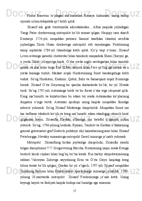 Florio   Benevini   to‘plagan   ma’lumotlari   Rossiya   hukumati,   uning   tashqi
siyosati uchun kelajakda qo‘l kelib qoldi. 
Xrisanf   asli   grek   venetsiyalik   aslzodalaridan   ,   Afina   yaqinda   joylashgan
Yangi Pator cherkovining mitropoliti bo‘lib xizmat qilgan. Haqiqiy ismi sharifi
Kontaripi   1724-yili   muqaddas   patriarx   Samuel   tarafidan   Istanbul   atrofida
joylashgan   Xiroti   Nisan   cherkoviga   mitropolit   etib   tayinlangan.   Podshoning
taziqi   oqibatida   1784-yil   Istambulga   ketib   qoldi.   Ko‘p   vaqt   o‘tmay,   Xrisanf
Livon ordeniga qarashli cherkovlar bilan tanishish maqsadida Shom (Suriya) ga,
u yеrda Xalab (Aleppo)ga bordi. O‘sha yеrda ingliz savdogarlari  bilan tanishib
qoladi va ular bilan birga Frot (Efrat) daryosi bilan Fors qo‘ltig‘iga boradi va u
yеrda   kemaga   tushib,   Maskat   orqali   Hindistonning   Surat   bandargohiga   kelib
tushdi. So‘ng Hindiston,  Kashmir, Qobul, Balx  va Samarqand  orqali  Buxoroga
boradi.   Xrisanf   O‘rta   Osiyoning   bir   qancha   shaharlarda   bo‘ldi,   bir   yil   Xivada
turdi. So‘ng 1792-yili Astraxanga bordi va bir fursat o‘sha еrga istiqomat qildi.
Keng   ma’lumotli   va   kuzatuvchan   bu   odam   tez   orada   Astaxandan   ko‘plarning
diqqatini   o‘ziga   tortdi.   Astraxan   episkopi   uning   haqida   muqaddas   Sinodga
axborot   yuboradi.   So‘ng   Xrisanf   Moskvaga   chaqirtirildi.   Muqaddas   Sinod   uni
har tarflama tekshirib ko‘rib va keng ma’lumotli odam ekanligigi ishonch hosil
qilgandan   keyin,   Xrisanfni   Kavkaz   o‘lkasiga,   uni   batafsil   o‘rganish   uchun
yubordi. So‘ng, 1796-yilning boshida, Ryazan, Tambov va Kavkaz o‘lkalarining
general gubernatori graf Gudvich podshoyi oliy hazratlarining amri bilan Xrisanf
Peterburgga, Nevskiy monastiriga mitropolit Gavril xuzuriga jo‘natib yuboradi. 
Mitropolit     Xrisanfning   birdan   poytaxtga   chaqirilishi,   Xrisanfni   yaxshi
bilgan sharqshunos V.V.Gregorevning fikricha, Rossiyaning yaqin orada Eronga
bostirib kirish rejalari bilan bog‘liq bo‘lsa kerak. Rus harbiy ekspidetsiyasining
rahbari   Valeriyan   Zubovga   sayyohning   Eron   va   O‘rta   Osiyo   haqidagi   keng
bilimi  kerak bo‘lib qolgan. Oradan bir  yil  o‘tgach, 1797-yili  Xrisanf  muqaddas
Sinodning   farmoni   bilan   Ekaterinoslav   еparxiyasiga   xizmatga   jo‘natildi.   1798-
yilning   20-yanvarida   mitropolit     Xrisanf   Feodossiyaga   jo‘nab   ketdi.   Uning
keyingi hayoti va faoliyati haqida boshqa ma’lumotga ega emasmiz.
27 