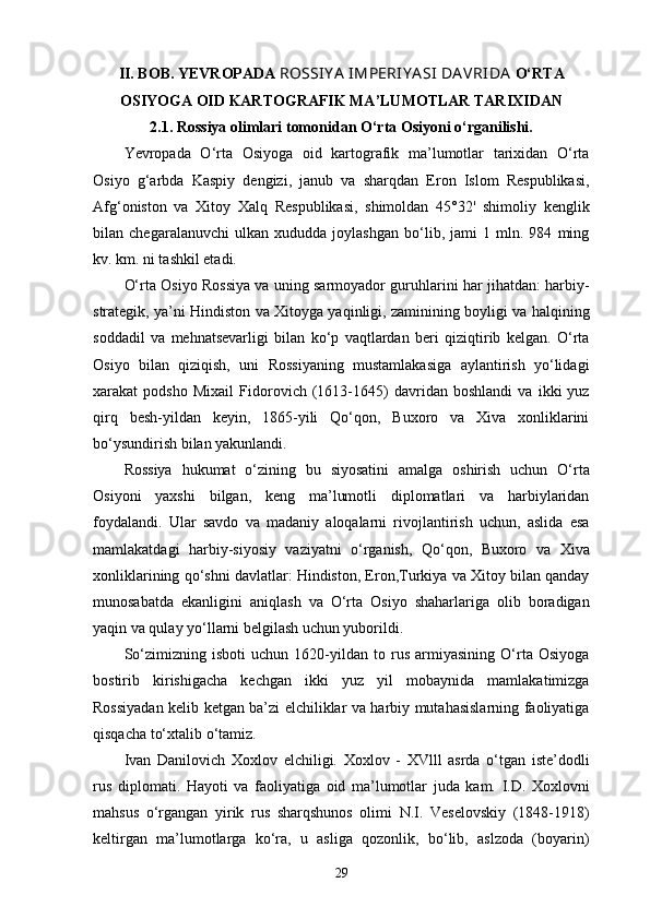 II . BOB.  YE VROPADA  ROSSIY A  IMPERIY A SI  DA VRIDA  O‘RTA
OSIYOGA OID KARTOGRAFIK MA’LUMOTLAR TARIXIDAN
2.1. Rossiya olimlari tomonidan O‘rta Osiyoni o‘rganilishi.
Yevropada   O‘rta   Osiyoga   oid   kartografik   ma’lumotlar   tarixidan   O‘rta
Osiyo   g‘arbda   Kaspiy   dengizi,   janub   va   sharqdan   Eron   Islom   Respublikasi,
Afg‘oniston   va   Xitoy   Xalq   Respublikasi,   shimoldan   45°32'   shimoliy   kenglik
bilan   chegaralanuvchi   ulkan   xududda   joylashgan   bo‘lib,   jami   1   mln.   984   ming
kv. km. ni tashkil etadi.
O‘rta Osiyo Rossiya va uning sarmoyador guruhlarini har jihatdan: harbiy-
strategik, ya’ni Hindiston va Xitoyga yaqinligi, zaminining boyligi va halqining
soddadil   va   mehnatsevarligi   bilan   ko‘p   vaqtlardan   beri   qiziqtirib   kelgan.   O‘rta
Osiyo   bilan   qiziqish,   uni   Rossiyaning   mustamlakasiga   aylantirish   yo‘lidagi
xarakat   podsho   Mixail   Fidorovich   (1613-1645)   davridan   boshlandi   va   ikki   yuz
qirq   besh-yildan   keyin,   1865-yili   Qo‘qon,   Buxoro   va   Xiva   xonliklarini
bo‘ysundirish bilan yakunlandi. 
Rossiya   hukumat   o‘zining   bu   siyosatini   amalga   oshirish   uchun   O‘rta
Osiyoni   yaxshi   bilgan,   keng   ma’lumotli   diplomatlari   va   harbiylaridan
foydalandi.   Ular   savdo   va   madaniy   aloqalarni   rivojlantirish   uchun,   aslida   esa
mamlakatdagi   harbiy-siyosiy   vaziyatni   o‘rganish,   Qo‘qon,   Buxoro   va   Xiva
xonliklarining qo‘shni davlatlar: Hindiston, Eron,Turkiya va Xitoy bilan qanday
munosabatda   ekanligini   aniqlash   va   O‘rta   Osiyo   shaharlariga   olib   boradigan
yaqin va qulay yo‘llarni belgilash uchun yuborildi. 
So‘zimizning   isboti   uchun   1620-yildan   to   rus   armiyasining   O‘rta   Osiyoga
bostirib   kirishigacha   kechgan   ikki   yuz   yil   mobaynida   mamlakatimizga
Rossiyadan kelib ketgan ba’zi elchiliklar va harbiy mutahasislarning faoliyatiga
qisqacha to‘xtalib o‘tamiz.
Ivan   Danilovich   Xoxlov   elchiligi.   Xoxlov   -   XVlll   asrda   o‘tgan   iste’dodli
rus   diplomati.   Hayoti   va   faoliyatiga   oid   ma’lumotlar   juda   kam.   I.D.   Xoxlovni
mahsus   o‘rgangan   yirik   rus   sharqshunos   olimi   N.I.   Veselovskiy   (1848-1918)
keltirgan   ma’lumotlarga   ko‘ra,   u   asliga   qozonlik,   bo‘lib,   aslzoda   (boyarin)
29 