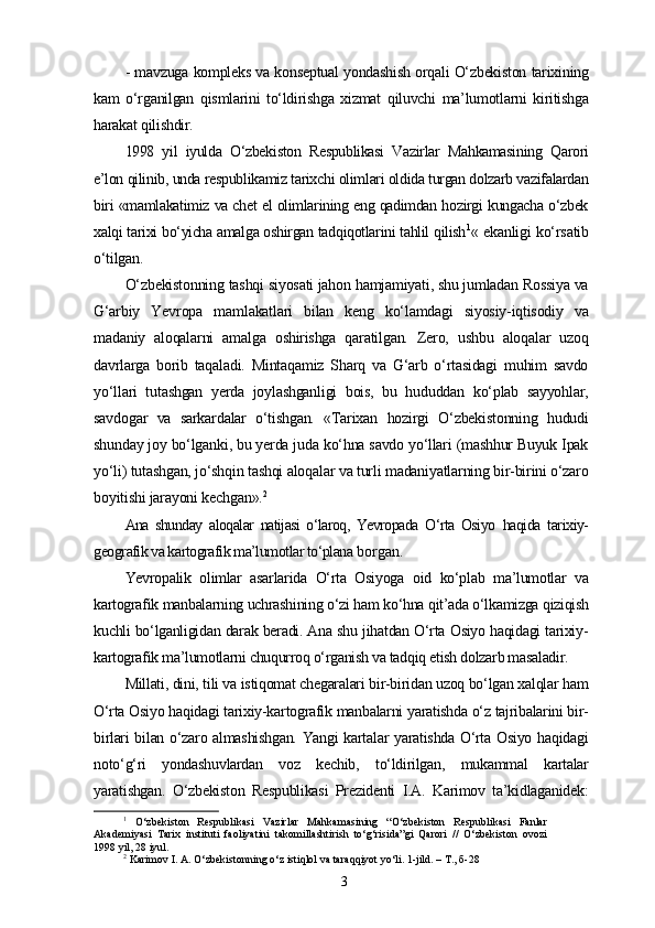 - mavzuga kompleks va konseptual yondashish orqali O‘zbekiston tarixining
kam   o‘rganilgan   qismlarini   to‘ldirishga   xizmat   qiluvchi   ma’lumotlarni   kiritishga
harakat qilishdir.
1998   yil   iyulda   O‘zbekiston   Respublikasi   Vazirlar   Mahkamasining   Qarori
e’lon qilinib, unda respublikamiz tarixchi olimlari oldida turgan dolzarb vazifalardan
biri «mamlakatimiz va chet el olimlarining eng qadimdan hozirgi kungacha o‘zbek
xalqi tarixi bo‘yicha amalga oshirgan tadqiqotlarini tahlil qilish 1
«  ekanligi ko‘rsatib
o‘tilgan.
O‘zbekistonning tashqi siyosati jahon hamjamiyati, shu jumladan Rossiya va
G‘arbiy   Yevropa   mamlakatlari   bilan   keng   ko‘lamdagi   siyosiy-iqtisodiy   va
madaniy   aloqalarni   amalga   oshirishga   qaratilgan.   Zero,   ushbu   aloqalar   uzoq
davrlarga   borib   taqaladi.   Mintaqamiz   Sharq   va   G‘arb   o‘rtasidagi   muhim   savdo
yo‘llari   tutashgan   yеrda   joylashganligi   bois,   bu   hududdan   ko‘plab   sayyohlar,
savdogar   va   sarkardalar   o‘tishgan.   «Tarixan   hozirgi   O‘zbekistonning   hududi
shunday joy bo‘lganki, bu yеrda juda ko‘hna savdo yo‘llari (mashhur Buyuk Ipak
yo‘li) tutashgan, jo‘shqin tashqi aloqalar va turli madaniyatlarning bir-birini o‘zaro
boyitishi jarayoni kechgan». 2
Ana   shunday   aloqalar   natijasi   o‘laroq,   Yevropada   O‘rta   Osiyo   haqida   tarixiy-
geografik va kartografik ma’lumotlar to‘plana  borgan.
Yevropalik   olimlar   asarlarida   O‘rta   Osiyoga   oid   ko‘plab   ma’lumotlar   va
kartografik manbalarning uchrashining o‘zi ham ko‘hna qit’ada o‘lkamizga qiziqish
kuchli bo‘lganligidan darak beradi. Ana shu jihatdan O‘rta Osiyo haqidagi tarixiy-
kartografik ma’lumotlarni chuqurroq o‘rganish va tadqiq etish dolzarb masaladir.
Millati, dini, tili va istiqomat chegaralari bir-biridan uzoq bo‘lgan xalqlar ham
O‘rta Osiyo haqidagi tarixiy-kartografik manbalarni yaratishda o‘z tajribalarini bir-
birlari bilan o‘zaro almashishgan. Yangi kartalar yaratishda O‘rta Osiyo haqidagi
noto‘g‘ri   yondashuvlardan   voz   kechib,   to‘ldirilgan,   mukammal   kartalar
yaratishgan.   O‘zbekiston   Respublikasi   Prezidenti   I.A.   Karimov   ta’kidlaganidek :
1
  O‘zbekiston   Respublikasi   Vazirlar   Mahkamasining   “O‘zbekiston   Respublikasi   Fanlar
Akademiyasi   Tarix   instituti   faoliyatini   takomillashtirish   to‘g‘risida”gi   Qarori   //   O‘zbekiston   ovozi
1998 yil, 28 iyul.
2
 Karimov I. A. O‘zbekistonning o‘z istiqlol va taraqqiyot yo‘li. 1-jild. – T., б-28 
3 