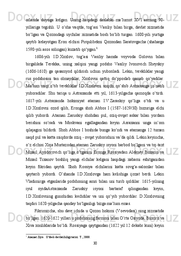 oilasida   duyoga   kelgan.   Uning   haqidagi   daslabki   ma’lumot   XVI   asrning   90-
yillariga   tegishli.   U   o‘sha   vaqtda,   tog‘asi   Vasiliy   bilan   birga,   davlat   xizmatida
bo‘lgan   va   Qozondagi   uychilar   xizmatida   bosh   bo‘lib   turgan.   1600-yili   yurtiga
qaytib   kelayotgan   Eron   elchisi   Pirqulibekni   Qozondan   Saratovgacha   (shaharga
1590-yili asos solingan) kuzatib qo‘ygan. 1
1606-yili   I.D.Xoxlov,   tog‘asi   Vasiliy   hamda   voyvoda   Golovin   bilan
birgalikda   Terekka,   uning   xalqini   yangi   podsho   Vasiliy   Ivonovich   Sheyskiy
(1606-1610)   ga   qasamyod   qildirish   uchun   yuboriladi.   Lekin,   terekliklar   yangi
rus   podshosini   tan   olmaydilar,   Xoxlovni   qattiq   do‘pposlab   qamab   qo‘yadilar.
Ma’lum   vaqt   o‘tib   terekliklar   I.D.Xoxlovni   soqchi   qo‘shib   Astraxanga   jo‘natib
yuboradilar.   Shu   tariqa   u   Astraxanda   еtti   yil,   1613-yilgacha   qamoqda   o‘tirdi.
1617-yili   Astraxanda   hokimiyat   ataman   I.V.Zaraskiy   qo‘liga   o‘tdi   va   u
I.D.Xoxlovni   ozod   qilib,   Eronga   shoh   Abbos   I   (1587-1629/30)   huzuriga   elchi
qilib   yubordi.   Ataman   Zaruskiy   shohdan   pul,   oziq-ovqat   askar   bilan   yordam
berishini   so‘radi   va   Moskvani   egallagandan   keyin   Asraxanni   unga   in’om
qilajagini   bildirdi.   Shoh   Abbos   I   boshida   bunga   ko‘ndi   va   atamanga   12   tuman
naqd pul va katta miqdorda oziq - ovqat yuborishini va’da qildi. Lekin keyincha,
o‘z elchisi Xoja Murtazodan ataman Zaruskiy isyoni barbod bo‘lgani va toj-taxt
Mixail   Ayodorovich   qo‘liga   o‘tganini   Eronga   Rossiyadan   Aleksey   Buxarin   va
Mixail   Tixanov   boshliq   yangi   elchilar   kelgani   haqidagi   xabarni   eshitganidan
keyin   fikridan   qaytdi.   Shoh   Rossiya   elchilarini   katta   sovg‘a-salomlar   bilan
qaytarib   yubordi.   O‘shanda   I.D.Xoxlovga   ham   kelishiga   ijozat   berdi.   Lekin
Vladimirga   еtganlarida   podshoning   amri   bilan   uni   turib   qoldilar.   1615-yilning
iyul   oyidaAstraxanda   Zaruskiy   isyoni   bartaraf   qilingandan   keyin,
I.D.Xoxlovning   gunohidan   kechdilar   va   uni   qo‘yib   yubordilar.   D.Xoxlovning
taqdiri 1620-yilgacha qanday bo‘lganligi bizga ma’lum emas.
Fikrimizcha, shu davr ichida u Qozon hokimi (Voevodasi)  ning xizmatida
bo‘lgan.   1620-1622 yillari u podshoning farmoni bilan O‘rta Osiyoda, Buxoro va
Xiva xonliklarida bo‘ldi. Rossiyaga qaytgandan (1622 yil 12 dekabr kuni) keyin
1
 Azamat Ziyo.  O’zbek davlatchiligi tarixi. T., 2000.
30 