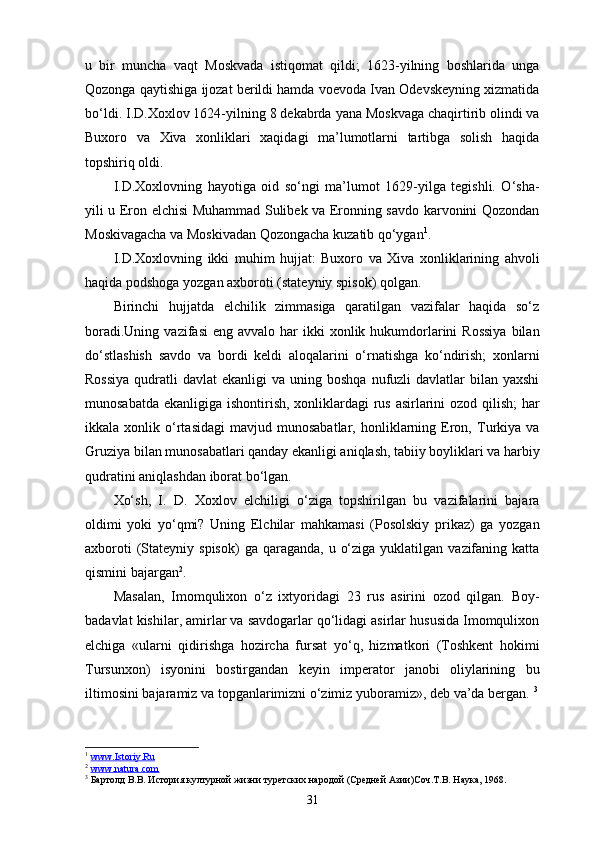 u   bir   muncha   vaqt   Moskvada   istiqomat   qildi;   1623-yilning   boshlarida   unga
Qozonga qaytishiga ijozat berildi hamda voevoda Ivan Odevskeyning xizmatida
bo‘ldi. I.D.Xoxlov 1624-yilning 8 dekabrda yana Moskvaga chaqirtirib olindi va
Buxoro   va   Xiva   xonliklari   xaqidagi   ma’lumotlarni   tartibga   solish   haqida
topshiriq oldi.
I.D.Xoxlovning   hayotiga   oid   so‘ngi   ma’lumot   1629-yilga   tegishli.   O‘sha-
yili u Eron elchisi Muhammad Sulibek va Eronning savdo karvonini Qozondan
Moskivagacha va Moskivadan Qozongacha kuzatib qo‘ygan 1
.
I.D.Xoxlovning   ikki   muhim   hujjat:   Buxoro   va   Xiva   xonliklarining   ahvoli
haqida podshoga yozgan axboroti (stateyniy spisok) qolgan.
Birinchi   hujjatda   elchilik   zimmasiga   qaratilgan   vazifalar   haqida   so‘z
boradi.Uning  vazifasi   eng  avvalo har   ikki   xonlik hukumdorlarini   Rossiya   bilan
do‘stlashish   savdo   va   bordi   keldi   aloqalarini   o‘rnatishga   ko‘ndirish;   xonlarni
Rossiya   qudratli   davlat  ekanligi  va  uning boshqa  nufuzli  davlatlar   bilan yaxshi
munosabatda ekanligiga ishontirish, xonliklardagi rus asirlarini  ozod qilish;  har
ikkala  xonlik   o‘rtasidagi   mavjud   munosabatlar,   honliklarning  Eron,   Turkiya   va
Gruziya bilan munosabatlari qanday ekanligi aniqlash, tabiiy boyliklari va harbiy
qudratini aniqlashdan iborat bo‘lgan. 
Xo‘sh,   I.   D.   Xoxlov   elchiligi   o‘ziga   topshirilgan   bu   vazifalarini   bajara
oldimi   yoki   yo‘qmi?   Uning   Elchilar   mahkamasi   (Posolskiy   prikaz)   ga   yozgan
axboroti   (Stateyniy  spisok)   ga  qaraganda,  u  o‘ziga  yuklatilgan  vazifaning  katta
qismini bajargan 2
.
Masalan,   Imomqulixon   o‘z   ixtyoridagi   23   rus   asirini   ozod   qilgan.   Boy-
badavlat kishilar, amirlar va savdogarlar qo‘lidagi asirlar hususida Imomqulixon
elchiga   «ularni   qidirishga   hozircha   fursat   yo‘q,   hizmatkori   (Toshkent   hokimi
Tursunxon)   isyonini   bostirgandan   keyin   imperator   janobi   oliylarining   bu
iltimosini bajaramiz va topganlarimizni o‘zimiz yuboramiz», deb va’da bergan.  3
1
  www.Istoriy.Ru  
2
  www.natura.com  
3
 Бартолд В.В. История културной жизни туретских народой (Средней Азии)Соч.Т.В. Наука, 1968.
31