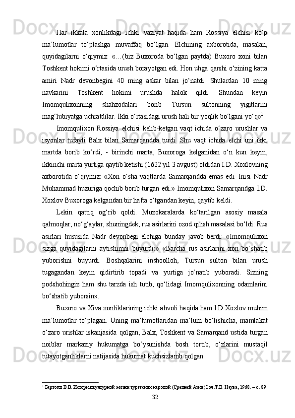 Har   ikkala   xonlikdagi   ichki   vaziyat   haqida   ham   Rossiya   elchisi   ko‘p
ma’lumotlar   to‘plashga   muvaffaq   bo‘lgan.   Elchining   axborotida,   masalan,
quyidagilarni   o‘qiymiz:   «…(biz   Buxoroda   bo‘lgan   paytda)   Buxoro   xoni   bilan
Toshkent hokimi o‘rtasida urush borayotgan edi. Hon uhga qarshi o‘zining katta
amiri   Nadr   devonbegini   40   ming   askar   bilan   jo‘natdi.   Shulardan   10   ming
navkarini   Toshkent   hokimi   urushda   halok   qildi.   Shundan   keyin
Imomqulixonning   shahzodalari   borib   Tursun   sultonning   yigitlarini
mag‘lubiyatga uchratdilar. Ikki o‘rtasidagi urush hali bir yoqlik bo‘lgani yo‘q» 1
.
Imomqulixon   Rossiya   elchisi   kelib-ketgan   vaqt   ichida   o‘zaro   urushlar   va
isyonlar   tufayli   Balx   bilan   Samarqandda   turdi.   Shu   vaqt   ichida   elchi   uni   ikki
martda   borib   ko‘rdi,   -   birinchi   marta,   Buxoroga   kelganidan   o‘n   kun   keyin,
ikkinchi marta yurtiga qaytib ketishi (1622 yil 3 avgust) oldidan I.D. Xoxlovning
axborotida   o‘qiymiz:   «Xon   o‘sha   vaqtlarda   Samarqandda   emas   edi.   Inisi   Nadr
Muhammad huzuriga qochib borib turgan edi.» Imomqulixon Samarqandga I.D.
Xoxlov Buxoroga kelgandan bir hafta o‘tgandan keyin, qaytib keldi.
Lekin   qattiq   og‘rib   qoldi.   Muzokaralarda   ko‘tarilgan   asosiy   masala
qalmoqlar, no‘g‘aylar, shuningdek, rus asirlarini ozod qilish masalasi bo‘ldi. Rus
asirlari   hususida   Nadr   devonbegi   elchiga   bunday   javob   berdi:   «Imomqulixon
sizga   quyidagilarni   aytishimni   buyurdi:»   «Barcha   rus   asirlarini   xon   bo‘shatib
yuborishni   buyurdi.   Boshqalarini   inshoolloh,   Tursun   sulton   bilan   urush
tugagandan   keyin   qidirtirib   topadi   va   yurtiga   jo‘natib   yuboradi.   Sizning
podshohingiz   ham   shu   tarzda   ish   tutib,   qo‘lidagi   Imomqulixonning   odamlarini
bo‘shatib yuborsin».
Buxoro va Xiva xonliklarining ichki ahvoli haqida ham I.D.Xoxlov muhim
ma’lumotlar   to‘plagan.   Uning   ma’lumotlaridan   ma’lum   bo‘lishicha,   mamlakat
o‘zaro  urishlar   iskanjasida  qolgan,  Balx,   Toshkent   va  Samarqand  ustida  turgan
noiblar   markaziy   hukumatga   bo‘ysunishda   bosh   tortib,   o‘zlarini   mustaqil
tutayotganliklarni natijasida hukumat kuchsizlanib qolgan.
1
 Бартолд В.В. История културной жизни туретских народой (Средней Азии)Соч.Т.В. Наука, 1968. –   c . 89.
32
