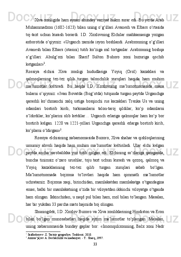 Xiva xonligida ham aynan shunday vaziyat hukm surar edi. Bu yеrda Arab
Muhammadxon  (1602-1623)  bilan  uning o‘g‘illari  Avanesh   va Elbars  o‘rtasida
toj-taxt   uchun   kurash   borardi.   I.D.   Xoxlovning   Elchilar   mahkamasiga   yozgan
axborotida o‘qiymiz: «Urganch zamida isyon boshlandi. Arabxonning o‘g‘illari
Avanesh  bilan  Elbars  (otasini)   tutib ko‘ziga  mil   tortganlar.  Arabxonnig  boshqa
o‘g‘illari:   Abulg‘ozi   bilan   Sharif   Sulton   Buhoro   xoni   huzuriga   qochib
ketganlar» 1
. 
Rossiya   elchisi   Xiva   xonligi   hududlariga   Yoyiq   (Orol)   kazaklari   va
qalmoqlarning   tez-tez   qilib   turgan   talonchilik   xurujlari   haqida   ham   muhim
ma’lumotlar   keltiradi.   Bu   haqda   I.D.   Xoxlovning   ma’lumotnomasida   mana
bularni o‘qiymiz: «Ivan Bovatda (Bog‘otda) tutqunda turgan paytda Urganchga
qarashli   ko‘chmanchi   xalq   ustiga   bosqinchi   rus   kazaklari   Trenka   Us   va   uning
odamlari   bostirib   kirib,   turkmanlarni   talon-taroj   qildilar;   ko‘p   odamlarni
o‘ldirdilar,  ko‘plarini  olib  ketdilar…  Urganch еrlariga qalmoqlar   ham  ko‘p bor
bostirib   kelgan.   1220   va   1221-yillari   Urganchga   qarashli   еrlarga   bostirib   kirib,
ko‘plarni o‘ldirgan» 2
.
Rossiya elchisining xabarnomasida Buxoro, Xiva shahar va qishloqlarining
umumiy   ahvoli   haqida   ham   muhim   ma’lumotlar   keltiriladi.   Ular   elchi   kelgan
paytda ancha xarobalikka yuz tutib qolgan edi. Elchining so‘zlariga qaraganda,
buncha   tinimsiz   o‘zaro   urushlar,   toju   taxt   uchun   kurash   va   qozoq,   qalmoq   va
Yoyiq   kazaklarining   tez-tez   qilib   turgan   xurujlari   sabab   bo‘lgan.
Ma’lumotnomada   bojxona   to‘lovlari   haqida   ham   qimmatli   ma’lumotlar
uchratamiz.  Bojxona  xaqi,  birinchidan,  mamlakatdan  mamlakatga   o‘tgandagina
emas, balki bir mamlakatning o‘zida bir viloyatdan ikkinchi viloyatga o‘tganda
ham olingan. Ikkinchidan, u naqd pul bilan ham, mol bilan to‘langan. Masalan,
har bir yukdan 33 parcha mato hajmida boj olingan.
Shuningdek, I.D. Xoxlov Buxoro va Xiva xonliklarining Hindiston va Eron
bilan   bo‘lgan   munosabatlari   haqida   ayrim   ma’lumotlar   to‘plangan.   Masalan,
uning   xabarnomasida   bunday   gaplar   bor:   «Imomqulixonning,   Balx   xoni   Nadr
1
 Saidboboyev .Z. Tarixiy grografiya. Toshkent. 2010.
2
 Azizxo’jayev A. Davlatchilik va madaniyat. - T.: Sharq, 1997.
33 