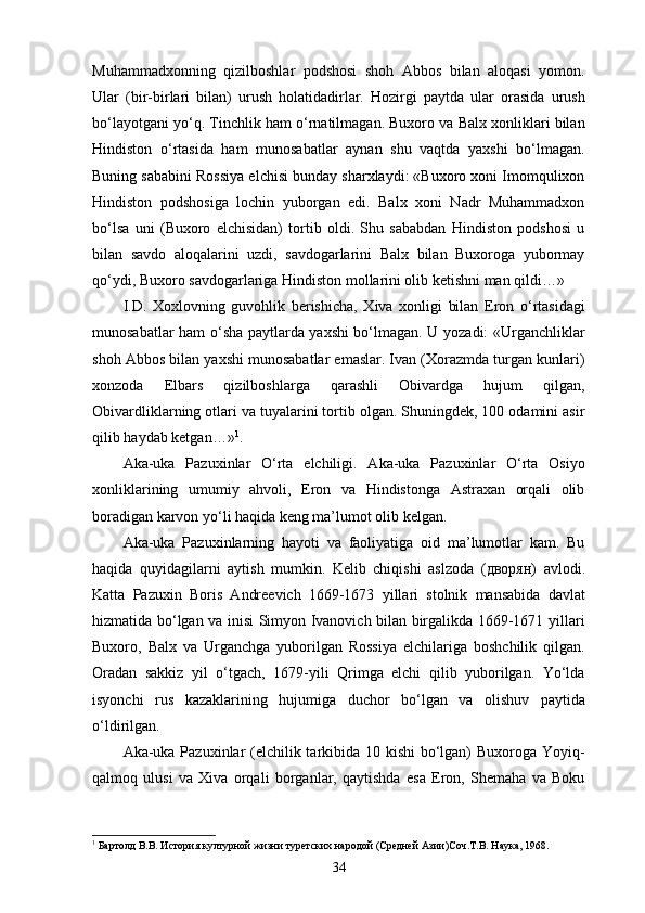 Muhammadxonning   qizilboshlar   podshosi   shoh   Abbos   bilan   aloqasi   yomon.
Ular   (bir-birlari   bilan)   urush   holatidadirlar.   Hozirgi   paytda   ular   orasida   urush
bo‘layotgani yo‘q. Tinchlik ham o‘rnatilmagan. Buxoro va Balx xonliklari bilan
Hindiston   o‘rtasida   ham   munosabatlar   aynan   shu   vaqtda   yaxshi   bo‘lmagan.
Buning sababini Rossiya elchisi bunday sharxlaydi: «Buxoro xoni Imomqulixon
Hindiston   podshosiga   lochin   yuborgan   edi.   Balx   xoni   Nadr   Muhammadxon
bo‘lsa   uni   (Buxoro   elchisidan)   tortib   oldi.   Shu   sababdan   Hindiston   podshosi   u
bilan   savdo   aloqalarini   uzdi,   savdogarlarini   Balx   bilan   Buxoroga   yubormay
qo‘ydi, Buxoro savdogarlariga Hindiston mollarini olib ketishni man qildi…»
I.D.   Xoxlovning   guvohlik   berishicha,   Xiva   xonligi   bilan   Eron   o‘rtasidagi
munosabatlar ham o‘sha paytlarda yaxshi bo‘lmagan. U yozadi: «Urganchliklar
shoh Abbos bilan yaxshi munosabatlar emaslar. Ivan (Xorazmda turgan kunlari)
xonzoda   Elbars   qizilboshlarga   qarashli   Obivardga   hujum   qilgan,
Obivardliklarning otlari va tuyalarini tortib olgan. Shuningdek, 100 odamini asir
qilib haydab ketgan…» 1
.
Aka-uka   Pazuxinlar   O‘rta   elchiligi.   Aka-uka   Pazuxinlar   O‘rta   Osiyo
xonliklarining   umumiy   ahvoli,   Eron   va   Hindistonga   Astraxan   orqali   olib
boradigan karvon yo‘li haqida keng ma’lumot olib kelgan. 
Aka-uka   Pazuxinlarning   hayoti   va   faoliyatiga   oid   ma’lumotlar   kam.   Bu
haqida   quyidagilarni   aytish   mumkin.   Kelib   chiqishi   aslzoda   ( дворян )   avlodi.
Katta   Pazuxin   Boris   Andreevich   1669-1673   yillari   stolnik   mansabida   davlat
hizmatida bo‘lgan va inisi Simyon Ivanovich bilan birgalikda 1669-1671 yillari
Buxoro,   Balx   va   Urganchga   yuborilgan   Rossiya   elchilariga   boshchilik   qilgan.
Oradan   sakkiz   yil   o‘tgach,   1679-yili   Qrimga   elchi   qilib   yuborilgan.   Yo‘lda
isyonchi   rus   kazaklarining   hujumiga   duchor   bo‘lgan   va   olishuv   paytida
o‘ldirilgan.
Aka-uka Pazuxinlar (elchilik tarkibida 10 kishi  bo‘lgan)  Buxoroga Yoyiq-
qalmoq   ulusi   va   Xiva   orqali   borganlar,   qaytishda   esa   Eron,   Shemaha   va   Boku
1
 Бартолд В.В. История културной жизни туретских народой (Средней Азии)Соч.Т.В. Наука, 1968.
34 