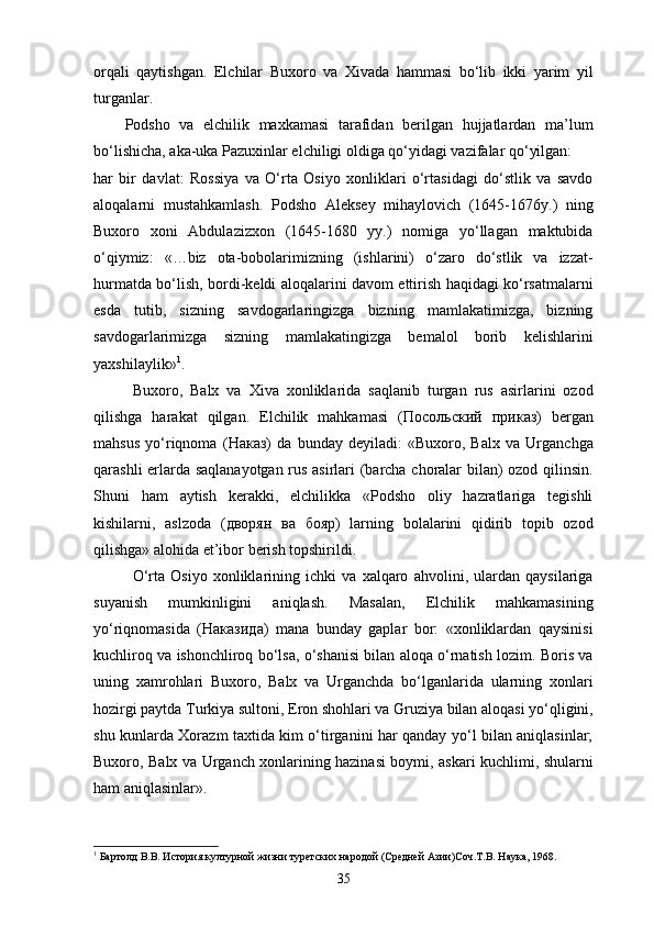 orqali   qaytishgan.   Elchilar   Buxoro   va   Xivada   hammasi   bo‘lib   ikki   yarim   yil
turganlar. 
Podsho   va   elchilik   maxkamasi   tarafidan   berilgan   hujjatlardan   ma’lum
bo‘lishicha, aka-uka Pazuxinlar elchiligi oldiga qo‘yidagi vazifalar qo‘yilgan: 
har   bir   davlat:   Rossiya   va   O‘rta   Osiyo   xonliklari   o‘rtasidagi   do‘stlik   va   savdo
aloqalarni   mustahkamlash.   Podsho   Aleksey   mihaylovich   (1645-1676y.)   ning
Buxoro   xoni   Abdulazizxon   (1645-1680   yy.)   nomiga   yo‘llagan   maktubida
o‘qiymiz:   «…biz   ota-bobolarimizning   (ishlarini)   o‘zaro   do‘stlik   va   izzat-
hurmatda bo‘lish, bordi-keldi aloqalarini davom ettirish haqidagi ko‘rsatmalarni
esda   tutib,   sizning   savdogarlaringizga   bizning   mamlakatimizga,   bizning
savdogarlarimizga   sizning   mamlakatingizga   bemalol   borib   kelishlarini
yaxshilaylik» 1
.
Buxoro,   Balx   va   Xiva   xonliklarida   saqlanib   turgan   rus   asirlarini   ozod
qilishga   harakat   qilgan.   Elchilik   mahkamasi   ( Посольский   приказ )   bergan
mahsus   yo‘riqnoma   ( Наказ )   da   bunday   deyiladi:   «Buxoro,   Balx   va   Urganchga
qarashli еrlarda saqlanayotgan rus asirlari (barcha choralar bilan) ozod qilinsin.
Shuni   ham   aytish   kerakki,   elchilikka   «Podsho   oliy   hazratlariga   tegishli
kishilarni,   aslzoda   ( дворян   ва   бояр )   larning   bolalarini   qidirib   topib   ozod
qilishga» alohida et’ibor berish topshirildi.
O‘rta   Osiyo   xonliklarining   ichki   va   xalqaro   ahvolini,   ulardan   qaysilariga
suyanish   mumkinligini   aniqlash.   Masalan,   Elchilik   mahkamasining
yo‘riqnomasida   ( Наказида )   mana   bunday   gaplar   bor:   «xonliklardan   qaysinisi
kuchliroq va ishonchliroq bo‘lsa, o‘shanisi bilan aloqa o‘rnatish lozim. Boris va
uning   xamrohlari   Buxoro,   Balx   va   Urganchda   bo‘lganlarida   ularning   xonlari
hozirgi paytda Turkiya sultoni, Eron shohlari va Gruziya bilan aloqasi yo‘qligini,
shu kunlarda Xorazm taxtida kim o‘tirganini har qanday yo‘l bilan aniqlasinlar;
Buxoro, Balx va Urganch xonlarining hazinasi boymi, askari kuchlimi, shularni
ham aniqlasinlar».
1
 Бартолд В.В. История културной жизни туретских народой (Средней Азии)Соч.Т.В. Наука, 1968.
35 