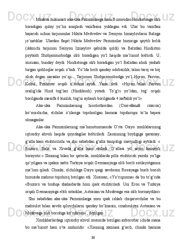 Moskva hukumati aka-uka Pazuxinlarga ham Buxorodan Hindistonga olib
boradigan   qulay   yo‘lni   aniqlash   vazifasini   yuklagan   edi.   Ular   bu   vazifani
bajarish   uchun   tarjimonlar   Nikita   Medvedev   va   Semyon   Izmaylovlarni   Balxga
jo‘natdilar.   Ulardan   faqat   Nikita   Medvedev   Pazuxinlar   huzuriga   qaytib   keldi
(ikkinchi   tarjimon   Semyon   Izmaylov   qabulda   qoldi)   va   Balxdan   Hindiston
poytaxti   Shohjaxonobodga   olib   boradigan   yo‘l   haqida   ma’lumot   keltirdi.   U,
xususan,   bunday   deydi:   Hindistonga   olib   boradigan   yo‘l   Balxdan   aholi   yashab
turgan qishloqlar orqali o‘tadi. Yo‘lda hech qanday odobsizlik, talon-taroj va boj
olish   degan   narsalar   yo‘q»   .   Tarjimon   Shohjaxonobodga   yo‘l   Hijron,   Parvon,
Kobul,   Peshovar   orqali   o‘tishini   aytdi.   Yana   dedi:   «Hijron   bilan   Parvon
oralig‘ida   Hind   tog‘lari   (Hindikush)   yotadi.   To‘g‘ri   yo‘ldan,   tog‘   orqali
borilganda masofa 6 kunlik, tog‘ni aylanib borilganda 4 xaftalik yo‘l». 
Aka-uka   Pazuxinlarning   hisobotlaridan   ( Статейный   Xисок )
ko‘rinishicha,   elchilar   o‘zlariga   topshirilgan   hamma   topshiriqni   to‘la   bajara
olmaganlar.
Aka-uka   Pazuxinlarning   ma’lumotnomasida   O‘rta   Osiyo   xonliklarining
iqtisodiy   ahvoli   haqida   quyidagilar   keltiriladi:   Zaminning   boyligiga   qaramay,
g‘alla  kam   etishtirilishi  va  shu  sababdan  g‘alla  tanqisligi  mavjudligi   aytiladi:  «
Buxoro,   Balx   va   Xivada   g‘alla   kam   ekiladi.   G‘allasi   yil   sayin   kamayib
borayotir.» Shuning bilan bir qatorda, xonliklarda pilla etishtirish yaxshi yo‘lga
qo‘yilgani va ipakni xatto Turkiya orqali Germaniyaga olib borib sotilayotganini
ma’lum qiladi. Chunki, elchilikga Osiyo ipagi savdosini Rossiyaga burib borish
hususida mahsus topshiriq berilgan edi. Xususan, «Yo‘riqnoma» da bu to‘g‘rida
«Buxoro   va   boshqa   shaharlarda   hom   ipak   etishtiriladi.   Uni   Eron   va   Turkiya
orqali Germaniyaga eltib sotadilar, Astraxan va Moskvaga esa olib bormaydilar»
.   Shu   sababdan   aka-uka   Pazuxinlarga   xom   ipak   ishlab   chiqaruvchilar   va   bu
mahsulot  bilan savdo qiluvchilarni  qanday bo‘lmasin, «mahsulotni  Astraxan va
Moskvaga olib borishga ko‘ndirsin» , deyilgan.
Xonliklarlardagi iqtisodiy ahvol xususida berilgan axborotlar ichida mana
bu   ma’lumot   ham   o‘ta   muhimdir:   «Xonning   xazinasi   g‘arib,   chunki   hamma
36 