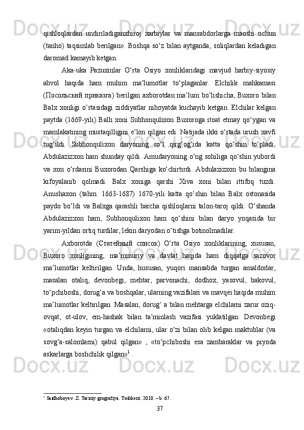 qishloqlardan   undiriladiganxhiroj   xarbiylar   va   mansabdorlarga   maoshi   uchun
(tanho)   taqsimlab  berilgan».  Boshqa  so‘z  bilan  aytganda,  soliqlardan keladigan
daromad kamayib ketgan.
Aka-uka   Pazuxinlar   O‘rta   Osiyo   xonliklaridagi   mavjud   harbiy-siyosiy
ahvol   haqida   ham   muhim   ma’lumotlar   to‘plaganlar.   Elchilik   mahkamasi
( Посольский   приказга ) berilgan axborotdan ma’lum bo‘lishicha, Buxoro bilan
Balx  xonligi  o‘rtasidagi   ziddiyatlar   nihoyatda   kuchayib  ketgan.  Elchilar  kelgan
paytda   (1669-yili)   Balh   xoni   Subhonqulixon   Buxoroga   itoat   etmay   qo‘ygan   va
mamlakatining mustaqilligini e’lon qilgan edi. Natijada ikki o‘rtada urush xavfi
tug‘ildi.   Subhonqulixon   daryoning   so‘l   qirg‘og‘ida   katta   qo‘shin   to‘pladi.
Abdulazizxon ham shunday qildi. Amudaryoning o‘ng sohiliga qo‘shin yubordi
va   xon   o‘rdasini   Buxorodan   Qarshiga   ko‘chirtirdi.   Abdulazizxon   bu   bilangina
kifoyalanib   qolmadi.   Balx   xoniga   qarshi   Xiva   xoni   bilan   ittifoq   tuzdi.
Anushaxon   (tahm.   1663-1687)   1670-yili   katta   qo‘shin   bilan   Balx   ostonasida
paydo bo‘ldi  va  Balxga  qarashli   barcha  qishloqlarni   talon-taroj   qildi.  O‘shanda
Abdulazizxon   ham,   Subhonqulixon   ham   qo‘shini   bilan   daryo   yoqasida   bir
yarim-yildan ortiq turdilar, lekin daryodan o‘tishga botinolmadilar. 
Axborotda   ( Статейный   Xисок )   O‘rta   Osiyo   xonliklarining,   xususan,
Buxoro   xonligining,   ma’mmuriy   va   davlat   haqida   ham   diqqatga   sazovor
ma’lumotlar   keltirilgan.   Unda,   hususan,   yuqori   mansabda   turgan   amaldorlar,
masalan   otaliq,   devonbegi,   mehtar,   parvonachi,   dodhox,   yasovul,   bakovul,
to‘pchiboshi, dorug‘a va boshqalar, ularning vazifalari va mavqei haqida muhim
ma’lumotlar keltirilgan. Masalan, dorug‘ a bilan mehtarga elchilarni zarur oziq-
ovqat,   ot-ulov,   em-hashak   bilan   ta’minlash   vazifasi   yuklatilgan.   Devonbegi
«otaliqdan keyin turgan  va elchilarni, ular  o‘zi  bilan olib kelgan maktublar  (va
sovg‘a-salomlarni)   qabul   qilgan»   ,   «to‘pchiboshi   esa   zambaraklar   va   piyoda
askarlarga boshchilik qilgan» 1
 .
1
 Saidboboyev .Z. Tarixiy grografiya. Toshkent. 2010.  –  b . 67.
37 