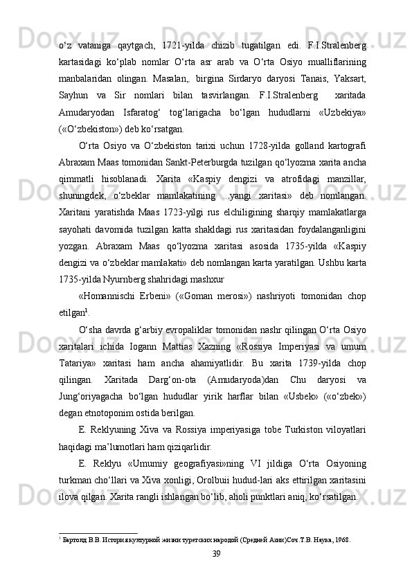 o‘z   vataniga   qaytgach,   1721-yilda   chizib   tugatilgan   edi.   F.I.Stralenberg
kartasidagi   ko‘plab   nomlar   O‘rta   asr   arab   va   O‘rta   Osiyo   mualliflarining
manbalaridan   olingan.   Masalan,.   birgina   Sirdaryo   daryosi   Tanais,   Yaksart,
Sayhun   va   Sir   nomlari   bilan   tasvirlangan.   F.I.Stralenberg     xaritada
Amudaryodan   Isfaratog‘   tog‘larigacha   bo‘lgan   hududlarni   «Uzbekiya»
(«O‘zbekiston») deb ko‘rsatgan.
O‘rta   Osiyo   va   O‘zbekiston   tarixi   uchun   1728-yilda   golland   kartografi
Abraxam Maas tomonidan Sankt-Peterburgda tuzilgan qo‘lyozma xarita ancha
qimmatli   hisoblanadi.   Xarita   «Kaspiy   dengizi   va   atrofidagi   manzillar,
shuningdek,   o‘zbeklar   mamlakatining   ...yangi   xaritasi»   deb   nomlangan.
Xaritani   yaratishda   Maas   1723-yilgi   rus   elchiligining   sharqiy   mamlakatlarga
sayohati   davomida   tuzilgan   katta   shakldagi   rus   xaritasidan   foydalanganligini
yozgan.   Abraxam   Maas   qo‘lyozma   xaritasi   asosida   1735-yilda   «Kaspiy
dengizi va o‘zbeklar mamlakati» deb nomlangan karta yaratilgan. Ushbu karta
1735-yilda Nyurnberg shahridagi mashxur
«Homannischi   Erbeni»   («Goman   merosi»)   nashriyoti   tomonidan   chop
etilgan 1
.
O‘sha davrda g‘arbiy еvropaliklar tomonidan nashr qilingan O‘rta Osiyo
xaritalari   ichida   Iogann   Mattias   Xazning   «Rossiya   Imperiyasi   va   umum
Tatariya»   xaritasi   ham   ancha   ahamiyatlidir.   Bu   xarita   1739-yilda   chop
qilingan.   Xaritada   Darg‘on-ota   (Amudaryoda)dan   Chu   daryosi   va
Jung‘oriyagacha   bo‘lgan   hududlar   yirik   harflar   bilan   «Usbek»   («o‘zbek»)
degan etnotoponim ostida berilgan.
E.   Reklyuning   Xiva   va   Rossiya   imperiyasiga   tobe   Turkiston   viloyatlari
haqidagi ma’lumotlari ham  q izi qarlidir .
E.   Reklyu   «Umumiy   geografiyasi»ning   VI   jildiga   O‘rta   Osiyoning
turkman cho‘llari va Xiva xonligi, Orolbuii hudud-lari aks ettirilgan xaritasini
ilova qilgan. Xarita rangli ishlangan bo‘lib, a ho li punktlari aniq, ko‘rsatilgan.
1
 Бартолд В.В. История културной жизни туретских народой (Средней Азии)Соч.Т.В. Наука, 1968.
39