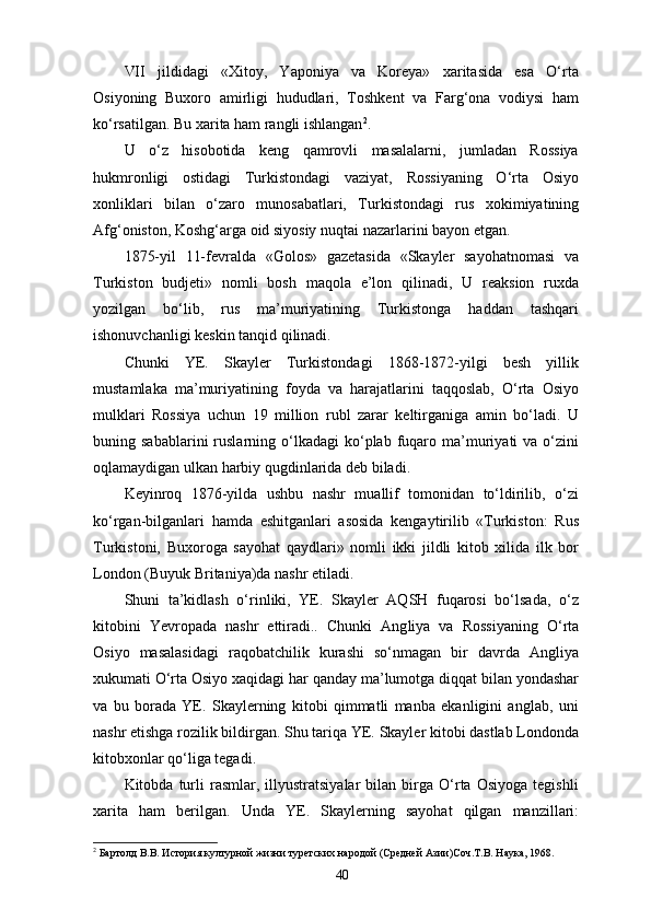 VII   jildidagi   «Xitoy,   Yaponiya   va   Koreya»   xaritasida   esa   O‘rta
Osiyoning   Buxoro   amirligi   hududlari,   Toshkent   va   Farg‘ona   vodiysi   ham
ko‘rsatilgan. Bu xarita ham rangli ishlangan 2
.
U   o‘z   hisobotida   keng   qamrovli   masalalarni,   jumladan   Rossiya
hukmronligi   ostidagi   Turkistondagi   vaziyat,   Rossiyaning   O‘rta   Osiyo
xonliklari   bilan   o‘zaro   munosabatlari,   Tur kistondagi   rus   xokimiyatining
Afg‘oniston, Koshg‘arga oid siyosiy nuqtai nazarlarini bayon etgan.
1875-yil   11-fevralda   «Golos»   gazetasida   «Skayler   sayohatnomasi   va
Turkiston   budjeti»   nomli   bosh   maqola   e’lon   qilinadi,   U   reaksion   ruxda
yozilgan   bo‘lib,   rus   ma’muriyatining   Turkistonga   haddan   tashqari
ishonuvchanligi keskin tanqid qilinadi.
Chunki   YE.   Skayler   Turkistondagi   1868-1872-yilgi   besh   yillik
mustamlaka   ma’muriyatining   foyda   va   harajatlarini   taqqoslab,   O‘rta   Osiyo
mulklari   Rossiya   uchun   19   million   rubl   zarar   keltirganiga   amin   bo‘ladi.   U
buning  sabablarini  ruslarning  o‘lkadagi  ko‘plab  fuqaro  ma’muriyati   va  o‘zini
oqlamaydigan ulkan harbiy qugdinlarida deb biladi.
Keyinroq   1876-yilda   ushbu   nashr   muallif   tomonidan   to‘ldirilib,   o‘zi
ko‘rgan-bilganlari   hamda   eshitganlari   asosida   kengaytirilib   «Turkiston:   Rus
Turkistoni,   Buxoroga   sayohat   qaydlari»   nomli   ikki   jildli   kitob   xilida   ilk   bor
London (Buyuk Britaniya)da nashr etiladi.
Shuni   ta’kidlash   o‘rinliki,   YE.   Skayler   AQSH   fuqarosi   bo‘lsada,   o‘z
kitobini   Yevropada   nashr   ettiradi..   Chunki   Ang liya   va   Rossiyaning   O‘rta
Osiyo   masalasidagi   raqobatchilik   kurashi   so‘nmagan   bir   davrda   Angliya
xukumati O‘rta Osiyo xaqidagi har qanday ma’lumotga diqqat bilan yondashar
va   bu   borada   YE.   Skaylerning   kitobi   qimmatli   manba   ekanligini   anglab,   uni
nashr etishga rozilik bildirgan. Shu tariqa YE. Skayler kitobi dastlab Londonda
kitobxonlar qo‘liga tegadi.
Kitobda  turli   rasmlar,   illyustratsiyalar   bilan   birga   O‘rta   Osiyoga   tegishli
xarita   ham   berilgan.   Unda   YE.   Skaylerning   sayohat   qilgan   manzillari:
2
 Бартолд В.В. История културной жизни туретских народой (Средней Азии)Соч.Т.В. Наука, 1968.
40 