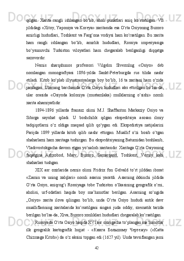 qilgan.   Xarita   rangli   ishlangan   bo‘lib,   aholi   punktlari   aniq   ko‘rsatilgan.   Vll
jildidagi «Xitoy, Yaponiya va Koreya» xaritasida esa O‘rta Osiyoning Buxoro
amirligi hududlari, Toshkent  va Farg‘ona vodiysi ham ko‘rsatilgan. Bu xarita
ham   rangli   ishlangan   bo‘lib,   amirlik   hududlari,   Rossiya   imperiyasiga
bo‘ysunuvchi   Turkiston   viloyatlari   ham   chegaralab   berilganligi   diqqatga
sazovordir.
Nemis   sharqshunos   professori   Vilgelm   Slvermlng   « Osiyo»   deb
nomlangan   monografiyasi   1896-yilda   Sankt-Peterburgda   rus   tilida   nashr
etiladi.  Kitob   ko‘plab   illyustrasiyalarga   boy  bo‘lib,  16   ta  xaritani   ham   o‘zida
jamlagan. Ularning barchasida  O‘rta Osiyo hududlari aks ettirilgan bo‘lsa-da,
ular   orasida   «Osiyoda   koloniya   (mustamlaka)   mulklarning   o‘sishi»   nomli
xarita ahamiyatlidir.
1894-1896   yillarda   fransuz   olimi   M.J.   Shaffanton   Markaziy   Osiyo   va
Sibirga   sayohat   qiladi.   U   boshchilik   qilgan   ekspeditsiya   asosan   ilmiy
tadqiqotlarni   o‘z   oldiga   maqsad   qilib   qo‘ygan   edi.   Ekspedistiya   natijalarini
Parijda   1899   yillarda   kitob   qilib   nashr   ettirgan.   Muallif   o‘zi   bosib   o‘tgan
shaharlarni ham xaritaga tushirgan. Bu ekspeditsiyaning Batumidan boshlanib,
Vladivostokgacha davom etgan yo‘nalish xaritasidir. Xaritaga O‘rta Osiyoning
faqatgina   Ashxobod,   Marv,   Buxoro,   Samarqand,   Toshkent,   Verniy   kabi
shaharlari tushgan.
XIX   asr   oxirlarida   nemis   olimi   Fridrix   fon   Gelvald   to‘rt   jilddan   iborat
« Zamin   va   uning   xalqlari»   nomli   asarini   yaratdi.   Asarning   ikkinchi   jildida
O‘rta   Osiyo,   aniqrog‘i   Rossiyaga   tobe   Turkiston   o‘lkasining   geografik   o‘rni,
aholisi,   urf-odatlari   haqida   boy   ma’lumotlar   berilgan.   Asarning   so‘ngida
„Osiyo»   xarita   ilova   qilingan   bo‘lib,   unda   O‘rta   Osiyo   hududi   antik   davr
mualliflarining   xaritalarida   ko‘rsatilgani   singari   juda   oddiy,   sxematik   tarzda
berilgan bo‘lsa-da, Xiva, Buxoro xonliklari hududlari chegaralab ko‘rsatilgan.
Russiyada O‘rta Osiyo haqida XVI asr oxirigacha to‘plangan ma’lumotlar
ilk   geogralik   kartografik   hujjat   -   « Книга   Большому   Чертежу »   («Katta
Chizmaga Kitob») da o‘z aksini topgan edi (1627 yil). Unda tavsiflangan jami
42