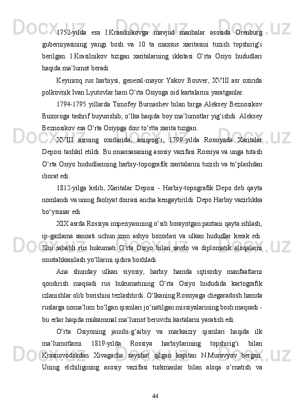 1752-yilda   esa   I.Krasilnikovga   mavjud   manbalar   asosida   Orenburg
guberniyasining   yangi   bosh   va   10   ta   maxsus   xaritasini   tuzish   topshirig‘i
berilgan.   l.Krasilnikov   tuzgan   xaritalarning   ikkitasi   O‘rta   Osiyo   hududlari
haqida ma’lumot beradi.
Keyinroq   rus   harbiysi,   general-mayor   Yakov   Bouver,   XVIII   asr   oxirida
polkovnik Ivan Lyutovlar ham O‘rta Osiyoga oid kartalarini yaratganlar.
1794-1795   yillarda   Timofey   Burnashev   bilan   birga   Aleksey   Beznosikov
Buxoroga tashrif buyurishib, o‘lka haqida boy ma’lumotlar yig‘ishdi. Aleksey
Beznosikov esa O‘rta Osiyoga doir to‘rtta xarita tuzgan.
XVIII   asrning   oxirlarida,   aniqrog‘i,   1799-yilda   Rossiyada   Xaritalar
Deposi tashkil etildi. Bu muassasaning asosiy vazifasi Rossiya va unga tutash
O‘rta Osiyo hududlarining harbiy-topografik xaritalarini tuzish va to‘plashdan
iborat edi.
1812-yilga   kelib,   Xaritalar   Deposi   -   Harbiy-topografik   Depo   deb   qayta
nomlandi va uning faoliyat doirasi ancha kengaytirildi. Depo Harbiy vazirlikka
bo‘ysunar edi.
XIX asrda Rossiya imperiyasining o‘sib borayotgan paxtani qayta ishlash,
ip-gazlama   sanoati   uchun   xom   ashyo   bozorlari   va   ulkan   hududlar   kerak   edi.
Shu   sababli   rus   hukumati   O‘rta   Osiyo   bilan   savdo   va   diplomatik   aloqalarni
mustahkanilash yo‘llarini qidira boshladi.
Ana   shunday   ulkan   siyosiy,   harbiy   hamda   iqtisodiy   manfaatlarni
qondirish   maqsadi   rus   hukumatining   O‘rta   Osiyo   hududida   kartografik
izlanishlar olib borishini tezlashtirdi. O‘lkaning Rossiyaga chegaradosh hamda
ruslarga noma’lum bo‘lgan qismlari jo‘natilgan missiyalarining bosh maqsadi -
bu еrlar haqida mukammal ma’lumot beruvchi kartalarni yaratish edi.
O‘rta   Osiyoning   janubi-g‘aibiy   va   markaiziy   qismlari   haqida   ilk
ma’lumotlarni   1819-yilda   Rossiya   harbiylarining   topshirig‘i   bilan
Krasnovodskdan   Xivagacha   sayohat   qilgan   kapitan   N.Muravyov   bergan.
Uning   elchiligining   asosiy   vazifasi   turkmanlar   bilan   aloqa   o‘rnatish   va
44
