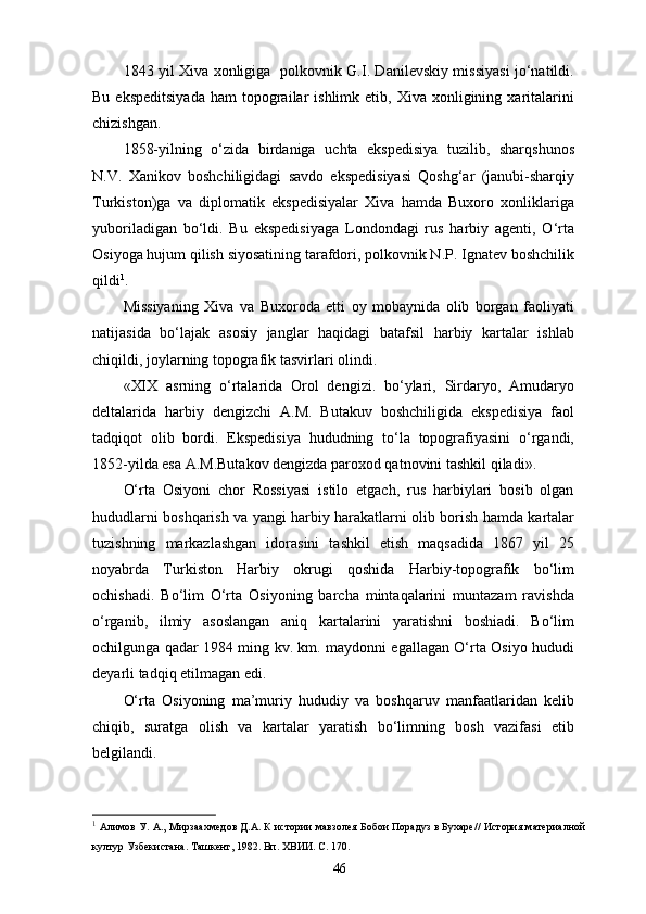 1843 yil Xiva xonligiga   polkovnik G.I. Danilevskiy missiyasi jo‘natildi.
Bu  ekspeditsiyada   ham   topograilar   ishlimk  etib,  Xiva  xonligining  xaritalarini
chizishgan.
1858-yilning   o‘zida   birdaniga   uchta   ekspedisiya   tuzilib,   sharqshunos
N.V.   Xanikov   boshchiligidagi   savdo   ekspedisiyasi   Qoshg‘ar   (janubi-sharqiy
Turkiston)ga   va   diplomatik   ekspedisiyalar   Xiva   hamda   Buxoro   xonliklariga
yuboriladigan   bo‘ldi.   Bu   ekspedisiyaga   Londondagi   rus   harbiy   agenti,   O‘rta
Osiyoga hujum qilish siyosatining tarafdori, polkovnik N.P. Ignatev boshchilik
qildi 1
. 
Missiyaning   Xiva   va   Buxoroda   еtti   oy   mobaynida   olib   borgan   faoliyati
natijasida   bo‘lajak   asosiy   janglar   haqidagi   batafsil   harbiy   kartalar   ishlab
chiqildi, joylarning topografik tasvirlari olindi.
«XIX   asrning   o‘rtalarida   Orol   dengizi.   bo‘ylari,   Sirdaryo,   Amudaryo
deltalarida   harbiy   dengizchi   A.M.   Butakuv   boshchiligida   ekspedisiya   faol
tadqiqot   olib   bordi.   Ekspedisiya   hududning   to‘la   topografiyasini   o‘rgandi,
1852-yilda esa A.M.Butakov dengizda paroxod qatnovini tashkil qiladi».
O‘rta   Osiyoni   chor   Rossiyasi   istilo   etgach,   rus   harbiylari   bosib   olgan
hududlarni boshqarish va yangi harbiy harakatlarni olib borish hamda kartalar
tuzishning   markazlashgan   idorasini   tashkil   etish   maqsadida   1867   yil   25
noyabrda   Turkiston   Harbiy   okrugi   qoshida   Harbiy-topografik   bo‘lim
ochishadi.   Bo‘lim   O‘rta   Osiyoning   barcha   mintaqalarini   muntazam   ravishda
o‘rganib,   ilmiy   asoslangan   aniq   kartalarini   yaratishni   boshiadi.   Bo‘lim
ochilgunga qadar 1984 ming kv. km. maydonni egallagan O‘rta Osiyo hududi
deyarli tadqiq etilmagan edi.  
O‘rta   Osiyoning   ma’muriy   hududiy   va   boshqaruv   manfaatlaridan   kelib
chiqib,   suratga   olish   va   kartalar   yaratish   bo‘limning   bosh   vazifasi   etib
belgilandi.
1
 Алимов У. А., Мирзаахмедов Д.А. К истории мавзолея Бобои Порадуз в Бухаре// История материалной
култур Узбекистана. Ташкент, 1982. Вп. ХВИИ. С. 170.
46