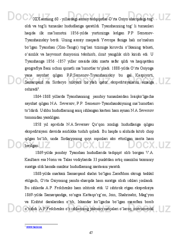XIX asrning 60 - yillardagi asosiy tadqiqotlar O‘rta Osiyo sharqidagi tog‘
oldi   va   tog‘li   tumanlar   hududlariga   qaratildi.   Tyanshanning   tog‘   li   tumanlari
haqida   ilk   ma’lumotni   1856-yilda   yurtimizga   kelgan   P.P   Semenov-
Tyanshainskiy   berdi.   Uning   asosiy   maqsadi   Yevropa   faniga   hali   no‘malum
bo‘lgan   Tyanshan   (Xon-Tangri)   tog‘lari   tizimiga   kiruvchi   o‘lkaning   tabiati,
o‘simlik   va   hayvonot   dunyosini   tekshirib,   ilmit   yangilik   olib   kirish   edi.   U
Tyanshanga   1856   -1857   yillar   orasida   ikki   marta   safar   qildi   va   haqiqatdan
geografiya Bani uchun qimatli ma’lumotlar to‘pladi. 1888-yilda O‘rta Osiyoga
yana   sayohat   qilgan   P.P.Semenov-Tiyanshaniskiy   bu   gal   Kaspiyorti,
Samarqand   va   Sirdaryo   viloyati   bo‘ylab   qator   ekspeditsiyalarini   amalga
oshiradi 1
.
1864-1868   yillarda   Tyanshanning     janubiy   tumanlaridan   Issiqko‘lgacha
sayohat  qilgan  N.A. Seversov,  P.P. Semenov-Tyanshanskiyning  ma’lumotlari
to‘ldirdi. Ushbu hududlarning aniq ishlangan kartasi ham aynan N.A.Seversov
tomonidan yaralilgan.
1858   yil   aprelida   N.A.Seversav   Qo‘qon   xonligi   hududlariga   qilgau
ekspeditsiyasi  davrida asirlikka tushib qoladi. Bu haqda u alohida kitob chop
qilgan   bo‘lib,   unda   Sirdaryoning   quyi   oqimlari   aks   ettirilgan   xarita   ham
berilgan.
  1869-yilda   janubiy   Tyanshan   hududlarida   tadqiqot   о lib   borgan   V.A.
Kaulbars esa Norin va Talas vodiylarida 33 punktdan ortiq manzilni taxminiy
suratga oldi hamda mazkur hududlarning xaritasini yaratdi.
1868-yilda   markazi   Samarqand   shahri   bo‘lgan   Zarafshon   okrugi   tashkil
etilgach,   O‘rta   Osiyoning   janubi-sharqida   ham   suratga   olish   ishlari   jonlandi.
Bu   ishlarda   A.P.   Fedchenko   ham   ishtirok   etdi.   U   ishtirok   etgan   ekspedisiya
1869-yilda   Samarqandga,   so‘ngra   Kattaqo‘rg‘on,   Join,   Shahrisabz,   Mag‘yon
va   Kishtut   daralaridan   o‘tib,   Iskandar   ko‘lgacha   bo‘lgan   masofani   bosib
o‘tishdi. A.P.Fedchenko o‘z ishlarining yakuniy natijalari o‘laroq, instrumental
1
  www.tarix.uz  
47