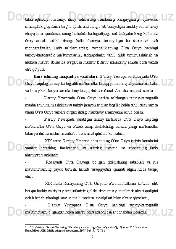bilan   iqtisodiy,   madaniy,   ilmiy   sohalardagi   hamkorligi   kengayganligi,   qolaversa,
mustaqillik g‘oyalarini targ‘ib qilish, aholining o‘sib borayotgan moddiy va ma’naviy
ehtiyojlarini qondirish, uning hududida kartografiyaga oid faoliyatni keng ko‘lamda
ilmiy   asosda   tashkil   etishga   katta   ahamiyat   berilayotgan   bir   sharoitda 1
  turli
monografiyalar,   ilmiy   to‘plamlardagi   еvropaliklarning   O‘rta   Osiyo   haqidagi
tarixiy-kartografik   ma’lumotlarini,   tadqiqotlarini   tahlil   qilib   umumlashtirish   va
alohida mavzu  doirasida  o‘rganish  mazkur   Bitiruv  malakaviy  ishida  bosh  vazifa
etib qo‘yildi.
Kurs ishining maqsad va vazifalari :   G‘arbiy Yevropa va Rossiyada O‘rta
Osiyo haqidagi tarixiy-kartografik ma’lumotlar taraqqiyotini mavjud yozma manbalar
va tarixiy kartalar yordamida ilmiy tadqiq etishdan iborat. Ana shu maqsad asosida  :
- G‘arbiy   Yevropada   O‘rta   Osiyo   haqida   to‘plangan   tarixiy-kartografik
manbalarni umumlashtirish va tarixiy jarayonlar bilan bog‘liq holda tahlil etish hamda
ularni O‘rta Osiyo tarixini o‘rganishdagi manbaviy ahamiyatini ochib berish; 
- G‘arbiy   Yevropada   yaratilgan   tarixiy   kartalarda   O‘rta   Osiyo   haqidagi
ma’lumotlar   O‘rta   Osiyo   va   o‘zbek   xalqi   davlatchiligi   tarixini   yangi   ma’lumotlar
bilan yoritishda muhim manba bo‘lib xizmat qilishini ko‘rsatish;
-   XIX asrda G‘arbiy Yevropa olimlarining O‘rta Osiyo tarixiy kartalarini
yaratish   borasidagi   faoliyatlarini   va   ulardagi   mavjud   ma’lumotlarning   ilmiy
ahamiyatini aniqlash;
-   Rossiyada   O‘rta   Osiyoga   bo‘lgan   qiziqishning   sabablari   va   rus
ma’lumotlarning   paydo   bo‘lishi   hamda   taraqqiyotini   qamrab   olgan   holda   tadqiq
etish;
-   XIX   asrda   Rossiyaning   O‘rta   Osiyoda   o‘z   manfaatlarini   ko‘zlab,   olib
borgan harbiy va siyosiy harakatlarining o‘sha davr tarixiy kartalarida aks etganligini
ochib berish, ulardagi mavjud ma’lumotlarni avvalgilari bilan o‘zaro qiyoslash;
-   G‘arbiy   Yevropada   O‘rta   Osiyo   haqidagi   tarixiy-kartografik
ma’lumotlarni o‘rgangan holda mavzu doirasida xulosalar berishdan iboratdir.
1
      O‘zbekiston     Respublikasining   “Geodeziya   va   kartografiya   to‘g‘risida”gi   Qonuni   //   O‘zbekiston
Respublikasi Oliy Majlisining axborotnomasi.1997. №4-5. -70-76   b .
5