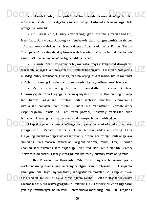 -   XVI asrda G‘arbiy Yevropada O‘rta Osiyo xaritalarida mavjud bo‘lgan ko‘plab
ob’yektlar   haqida   shu   paytgacha   yanglish   bo‘lgan   kartografik   tasavvurlarga   chek
qo‘yganligi kuzatildi.
-   XVIII asrga kelib, G‘arbiy Yevropaning ilg‘or noshirchilik markazlari-Parij,
Nyurnberg, Amsterdam, Ausburg va Venetsiyada chop qilingan xaritalarda ilk bor
«o‘zbek»  yoki» o‘zbeklar  mamlakati» degan  so‘zlar  paydo bo‘ldi. Bu  esa G‘arbiy
Yevropada o‘zbek davlatchiligi hamda o‘zbeklar istiqomat qiluvchi hududlar haqida
yangi ma’lumotlar paydo bo‘lganligidan dalolat beradi.
-  XIX asrda O‘rta Osiyo siyosiy harbiy manfaatlar to‘qnash kelgan hududga aylandi.
Shu sababli o‘lkaga G‘arbdan ko‘plab missiyalar tashrif buyurdi. Ular asosan Rossiyaning
o‘lkadagi harbiy harakatlarining borishi, istilodan keyingi o‘lkadagi ahvol haqida ma’lumot
yig‘dilar. Rossiyaning Turkiston va Buxoro, Xivada tutgan siyosatlarini  kuzatib turdilar.
-   g‘arbiy   Yevropaning   bir   qator   mamlakatlari   (Fransiya,   Angliya,
Germaniya) da O‘rta Osiyoga nisbatan qiziqish ortdi. Buni Rossiyaning  o‘lkaga
faol   harbiy   harakatlarni   boshlashi   bilan   izohlash   mumkin.   Yevropaning
rivojlangan   davlatlari   ham   ushbu   hududda   o‘z   manfaatlarini   ko‘zlab   ilmiy
ekspeditsiyalarni   jo‘natdi   va   ularni   zarur   jihozlar,   moliyaviy   mablag‘lar,   bilan
ta’minladi. Ularning ma’lumotlaridan kerakli maqsadlarda foydalandilar.
Ekspeditsiyalar   natijasida   o‘lkaga   oid   yangi   tarixiy-kartografik   manbalar
yuzaga   keldi.   G‘arbiy   Yevropalik   olimlar   Rossiya   istilosidan   keyingi   O‘rta
Osiyoning   hududiy-chegaraviy   o‘zgarishlarini   o‘zida   aks   ettirgan   kartalariga   ana
shu   yangi   ma’lumotlarni   tushirdilar.   Farg‘ona   vodiysi,   Pomir,   Oloy,   Turkman
cho‘llari   kabi   o‘lkaning   kam   o‘rganilgan   ichki   hududlari   ham   o‘rganilib,   G‘arbiy
Yevropada bu еrlarning tabiiy, etnografik va ma’muriy-hududiy xaritalari yaratildi.
XVII-XIX   asrlar   esa   Rossiyada   O‘rta   Osiyo   haqidagi   tarixiy-kartografik
ma’lumotlarning   shakllangan   va   taraqqiy   etgan   davri   hisoblanadi.   XVI   asrgacha
yaratilgan O‘rta Osiyo haqidagi tarixiy-kartografik ma’lumotlar XVII asrga kelib ular
asosida yaratilgan «Chizma» («Chertyoj»)larga ko‘chdi. XVII asr 30-yillarida «Katta
Chizma Kitobi» rus tarixiy-geografik bilimlarining XVII asr birinchi choragiga qadar
yakuniy muvaffaqiyati bo‘lib keldi. Ushbu yozma manbadagi  jami 1500 geografik
50 