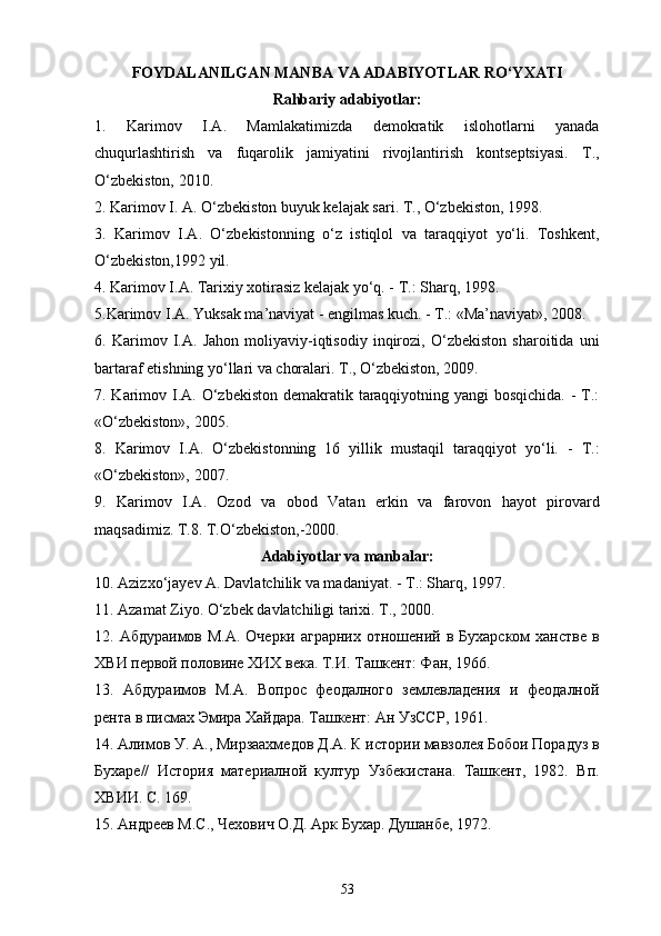 FOYDALANILGAN MANBA VA ADABIYOTLAR   RO‘YXATI
Rahbariy adabiyotlar:
1.   Karimov   I.A.   Mamlakatimizda   demokratik   islohotlarni   yanada
chuqurlashtirish   va   fuqarolik   jamiyatini   rivojlantirish   kontseptsiyasi.   T.,
O‘zbekiston, 2010.
2.   Karimov I. A. O‘zbekiston buyuk kelajak sari. T., O‘zbekiston, 1998.
3.   Karimov   I.A.   O‘zbekistonning   o‘z   istiqlol   va   taraqqiyot   yo‘li.   Toshkent,
O‘zbekiston,1992 yil.
4. Karimov I.A. Tarixiy xotirasiz kelajak yo‘q. - T.: Sharq, 1998.
5.Karimov I.A. Yuksak ma’naviyat - еngilmas kuch. - T.: «Ma’naviyat», 2008.
6.   Karimov   I.A.   Jahon   moliyaviy-iqtisodiy   inqirozi,   O‘zbekiston   sharoitida   uni
bartaraf etishning yo‘llari va choralari. T., O‘zbekiston, 2009.
7. Karimov I.A. O‘zbekiston demakratik taraqqiyotning yangi bosqichida.  - T.:
«O‘zbekiston», 2005.
8.   Karimov   I.A.   O‘zbekistonning   16   yillik   mustaqil   taraqqiyot   yo‘li.   -   T.:
«O‘zbekiston», 2007.
9.   Karimov   I.A.   Ozod   va   obod   Vatan   erkin   va   farovon   hayot   pirovard
maqsadimiz. T.8. T.O‘zbekiston,-2000.
Adabiyotlar va manbalar:
10. Azizxo‘jayev A. Davlatchilik va madaniyat. - T.: Sharq, 1997.
11. Azamat Ziyo. O‘zbek davlatchiligi tarixi. T., 2000.
12. Абдураимов М.А.  Очерки аграрних  отношений в Бухарском  ханстве  в
ХВИ первой половине ХИХ века. Т.И. Ташкент: Фан, 1966. 
13.   Абдураимов   М.А.   Вопрос   феодалного   землевладения   и   феодалной
рента в пи1ах Эмира Хайдара. Ташкент: Ан УзССР, 1961.
14. Алимов У. А., Мирзаахмедов Д.А. К истории мавзолея Бобои Порадуз в
Бухаре//   История   материалной   култур   Узбекистана.   Ташкент,   1982.   Вп.
ХВИИ. С. 169.
15.   Андреев М.С., Чехович О.Д. Арк Бухар. Душанбе, 1972.
53 