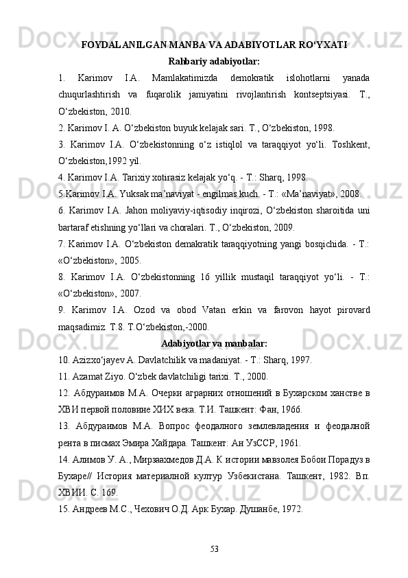 FOYDALANILGAN MANBA VA ADABIYOTLAR   RO‘YXATI
Rahbariy adabiyotlar:
1.   Karimov   I.A.   Mamlakatimizda   demokratik   islohotlarni   yanada
chuqurlashtirish   va   fuqarolik   jamiyatini   rivojlantirish   kontseptsiyasi.   T.,
O‘zbekiston, 2010.
2.   Karimov I. A. O‘zbekiston buyuk kelajak sari. T., O‘zbekiston, 1998.
3.   Karimov   I.A.   O‘zbekistonning   o‘z   istiqlol   va   taraqqiyot   yo‘li.   Toshkent,
O‘zbekiston,1992 yil.
4. Karimov I.A. Tarixiy xotirasiz kelajak yo‘q. - T.: Sharq, 1998.
5.Karimov I.A. Yuksak ma’naviyat - еngilmas kuch. - T.: «Ma’naviyat», 2008.
6.   Karimov   I.A.   Jahon   moliyaviy-iqtisodiy   inqirozi,   O‘zbekiston   sharoitida   uni
bartaraf etishning yo‘llari va choralari. T., O‘zbekiston, 2009.
7. Karimov I.A. O‘zbekiston demakratik taraqqiyotning yangi bosqichida.  - T.:
«O‘zbekiston», 2005.
8.   Karimov   I.A.   O‘zbekistonning   16   yillik   mustaqil   taraqqiyot   yo‘li.   -   T.:
«O‘zbekiston», 2007.
9.   Karimov   I.A.   Ozod   va   obod   Vatan   erkin   va   farovon   hayot   pirovard
maqsadimiz. T.8. T.O‘zbekiston,-2000.
Adabiyotlar va manbalar:
10. Azizxo‘jayev A. Davlatchilik va madaniyat. - T.: Sharq, 1997.
11. Azamat Ziyo. O‘zbek davlatchiligi tarixi. T., 2000.
12. Абдураимов М.А.  Очерки аграрних  отношений в Бухарском  ханстве  в
ХВИ первой половине ХИХ века. Т.И. Ташкент: Фан, 1966. 
13.   Абдураимов   М.А.   Вопрос   феодалного   землевладения   и   феодалной
рента в пи1ах Эмира Хайдара. Ташкент: Ан УзССР, 1961.
14. Алимов У. А., Мирзаахмедов Д.А. К истории мавзолея Бобои Порадуз в
Бухаре//   История   материалной   култур   Узбекистана.   Ташкент,   1982.   Вп.
ХВИИ. С. 169.
15.   Андреев М.С., Чехович О.Д. Арк Бухар. Душанбе, 1972.
53