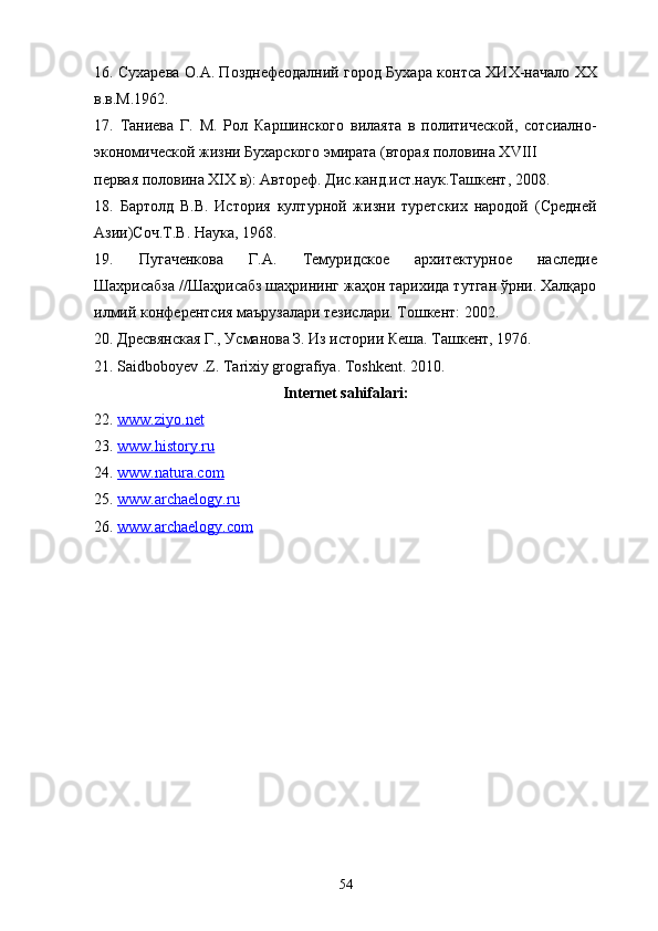 16. Сухарева О.А. Позднефеодалний город Бухара контса ХИХ-начало ХХ
в.в.М.1962.
17.   Таниева   Г.   М.   Рол   Каршинского   вилаята   в   политической,   сотсиално-
экономической жизни Бухарского эмирата (вторая половина Х VIII
первая половина ХIХ в): Автореф. Дис.канд.ист.наук.Ташкент, 2008. 
18.   Бартолд   В.В.   История   културной   жизни   туретских   народой   (Средней
Азии)Соч.Т.В. Наука, 1968. 
19.   Пугаченкова   Г.А.   Темуридское   архитектурное   наследие
Шахрисабза //Шаҳрисабз шаҳрининг жаҳон тарихида тутган ўрни. Халқаро
илмий конферентсия маърузалари тезислари. Тошкент:   2002. 
20.   Дресвянская Г., У1анова З. Из истории Кеша. Ташкент, 1976. 
21. Saidboboyev .Z. Tarixiy grografiya. Toshkent. 2010.
Internet sahifalari:
22.   www.ziyo.net  
23.  www.history.ru  
24.  www.natura.com  
25.  www.archaelogy.ru  
26.  www.archaelogy.com  
54 