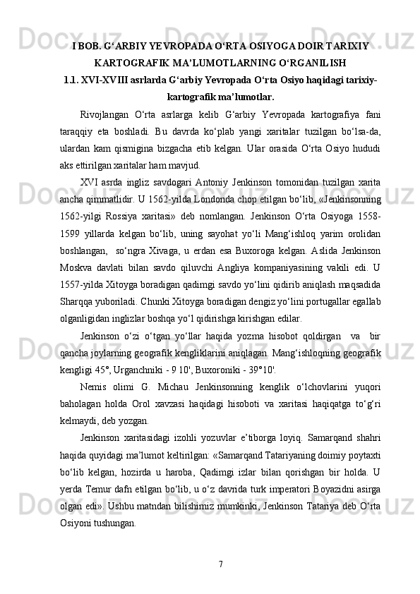 I  BOB. G‘ARBIY YEVROPADA O‘RTA OSIYOGA DOIR TARIXIY
KARTOGRAFIK MA’LUMOTLARNING O‘RGANILISH
1 .1. XVI-XVIII asrlarda G‘arbiy Yevropada O‘rta Osiyo haqidagi tarixiy-
kartografik ma’lumotlar .
Rivojlangan   O‘rta   asrlarga   kelib   G‘arbiy   Yevropada   kartografiya   fani
taraqqiy   eta   boshladi.   Bu   davrda   ko‘plab   yangi   xaritalar   tuzilgan   bo‘lsa-da,
ulardan   kam   qismigina   bizgacha   еtib   kelgan.   Ular   orasida   O‘rta   Osiyo   hududi
aks ettirilgan  xarita lar ham mavjud.
XVI   asrda   ingliz   savdogari   Antoniy   Jenkinson   tomonidan   tuzilgan   xarita
ancha qimmatlidir. U 1562-yilda Londonda chop etilgan bo‘lib,   « Jenkinsonning
1562-yilgi   Rossiya   xaritasi »   deb   nomlangan.   Jenkinson   O‘rta   Osiyoga   1558-
1599   yillarda   kelgan   bo‘lib,   uning   sayohat   yo‘li   Mang‘ishloq   yarim   orolidan
boshlangan,     so‘ngra   Xivaga,   u   еrdan   esa   Buxoroga   kelgan.   Aslida   Jenkinson
Moskva   davlati   bilan   savdo   qiluvchi   Angliya   kompaniyasining   vakili   edi.   U
1557-yilda Xitoyga boradigan qadimgi savdo yo‘lini qidirib aniqlash maqsadida
Sharqqa yuboriladi. Chunki Xitoyga boradigan dengiz yo‘lini portugallar egallab
olganligidan inglizlar boshqa yo‘l qidirishga kirishgan edilar.
Jenkinson   o‘zi   o‘tgan   yo‘llar   haqida   yozma   hisobot   qoldirgan     va     bir
qancha joylarning geografik kengliklarini aniqlagan. Mang‘ishloqning geografik
kengligi 45°, Urganchniki - 9 10', Buxoroniki - 39°10'.
Nemis   olimi   G.   Michau   Jenkinsonning   kenglik   o‘lchovlarini   yuqori
baholagan   holda   Orol   xavzasi   haqidagi   hisoboti   va   xaritasi   haqiqatga   to‘g‘ri
kelmaydi, deb yozgan.
Jenkinson   xaritasidagi   izohli   yozuvlar   e’tiborga   loyiq.   Samarqand   shahri
haqida quyidagi ma’lumot keltirilgan: «Samarqand Tatariyaning doimiy poytaxti
bo‘lib   kelgan,   hozirda   u   haroba,   Qadimgi   izlar   bilan   qorishgan   bir   holda.   U
yеrda Temur dafn etilgan bo‘lib, u o‘z davrida turk imperatori Boyazidni asirga
olgan edi » . Ushbu matndan bilishimiz mumkinki, Jenkinson Tatariya deb O‘rta
Osiyoni tushungan.
7 