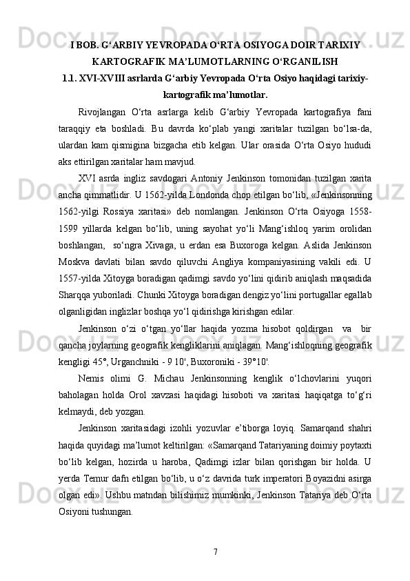 I  BOB. G‘ARBIY YEVROPADA O‘RTA OSIYOGA DOIR TARIXIY
KARTOGRAFIK MA’LUMOTLARNING O‘RGANILISH
1 .1. XVI-XVIII asrlarda G‘arbiy Yevropada O‘rta Osiyo haqidagi tarixiy-
kartografik ma’lumotlar .
Rivojlangan   O‘rta   asrlarga   kelib   G‘arbiy   Yevropada   kartografiya   fani
taraqqiy   eta   boshladi.   Bu   davrda   ko‘plab   yangi   xaritalar   tuzilgan   bo‘lsa-da,
ulardan   kam   qismigina   bizgacha   еtib   kelgan.   Ular   orasida   O‘rta   Osiyo   hududi
aks ettirilgan  xarita lar ham mavjud.
XVI   asrda   ingliz   savdogari   Antoniy   Jenkinson   tomonidan   tuzilgan   xarita
ancha qimmatlidir. U 1562-yilda Londonda chop etilgan bo‘lib,   « Jenkinsonning
1562-yilgi   Rossiya   xaritasi »   deb   nomlangan.   Jenkinson   O‘rta   Osiyoga   1558-
1599   yillarda   kelgan   bo‘lib,   uning   sayohat   yo‘li   Mang‘ishloq   yarim   orolidan
boshlangan,     so‘ngra   Xivaga,   u   еrdan   esa   Buxoroga   kelgan.   Aslida   Jenkinson
Moskva   davlati   bilan   savdo   qiluvchi   Angliya   kompaniyasining   vakili   edi.   U
1557-yilda Xitoyga boradigan qadimgi savdo yo‘lini qidirib aniqlash maqsadida
Sharqqa yuboriladi. Chunki Xitoyga boradigan dengiz yo‘lini portugallar egallab
olganligidan inglizlar boshqa yo‘l qidirishga kirishgan edilar.
Jenkinson   o‘zi   o‘tgan   yo‘llar   haqida   yozma   hisobot   qoldirgan     va     bir
qancha joylarning geografik kengliklarini aniqlagan. Mang‘ishloqning geografik
kengligi 45°, Urganchniki - 9 10', Buxoroniki - 39°10'.
Nemis   olimi   G.   Michau   Jenkinsonning   kenglik   o‘lchovlarini   yuqori
baholagan   holda   Orol   xavzasi   haqidagi   hisoboti   va   xaritasi   haqiqatga   to‘g‘ri
kelmaydi, deb yozgan.
Jenkinson   xaritasidagi   izohli   yozuvlar   e’tiborga   loyiq.   Samarqand   shahri
haqida quyidagi ma’lumot keltirilgan: «Samarqand Tatariyaning doimiy poytaxti
bo‘lib   kelgan,   hozirda   u   haroba,   Qadimgi   izlar   bilan   qorishgan   bir   holda.   U
yеrda Temur dafn etilgan bo‘lib, u o‘z davrida turk imperatori Boyazidni asirga
olgan edi » . Ushbu matndan bilishimiz mumkinki, Jenkinson Tatariya deb O‘rta
Osiyoni tushungan.
7