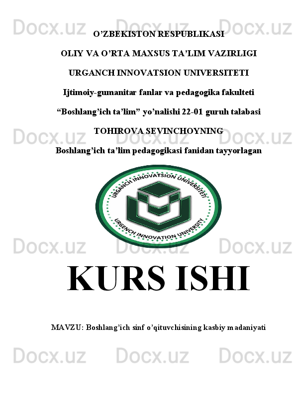 O’ ZBEKISTON RESPUBLIKASI
OLIY VA  O’ RTA MAXSUS T A’ LIM VAZIRLIGI
URGANCH INNOVATSION  UNIVERSITETI
Ijtimoiy-gumanitar fanlar va p edagogika fakulteti
“ Boshlang’ich ta’lim ”  yo’nalishi 22-01 guruh talabasi
TOHIROVA SEVINCHOYNING
Boshlang’ich ta’lim pedagogikasi fanidan tayyorlagan
KURS  ISHI
MAVZU:  Boshlang’ich sinf o’qituvchisining kasbiy madaniyati
                 