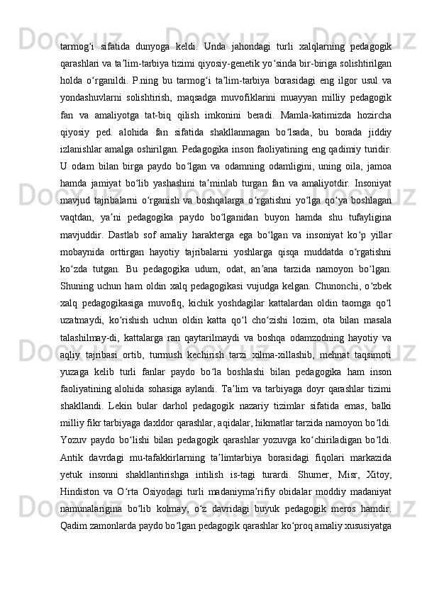 tarmog i   sifatida   dunyoga   keldi.   Unda   jahondagi   turli   xalqlarning   pedagogikʻ
qarashlari va ta lim-tarbiya tizimi qiyosiy-genetik yo sinda bir-biriga solishtirilgan	
ʼ ʻ
holda   o rganildi.   P.ning   bu   tarmog i   ta lim-tarbiya   borasidagi   eng   ilgor   usul   va	
ʻ ʻ ʼ
yondashuvlarni   solishtirish,   maqsadga   muvofiklarini   muayyan   milliy   pedagogik
fan   va   amaliyotga   tat-biq   qilish   imkonini   beradi.   Mamla-katimizda   hozircha
qiyosiy   ped.   alohida   fan   sifatida   shakllanmagan   bo lsada,   bu   borada   jiddiy	
ʻ
izlanishlar amalga oshirilgan. Pedagogika inson faoliyatining eng qadimiy turidir.
U   odam   bilan   birga   paydo   bo lgan   va   odamning   odamligini,   uning   oila,   jamoa	
ʻ
hamda   jamiyat   bo lib   yashashini   ta minlab   turgan   fan   va   amaliyotdir.   Insoniyat	
ʻ ʼ
mavjud   tajribalarni   o rganish   va   boshqalarga   o rgatishni   yo lga   qo ya   boshlagan	
ʻ ʻ ʻ ʻ
vaqtdan,   ya ni   pedagogika   paydo   bo lganidan   buyon   hamda   shu   tufayligina	
ʼ ʻ
mavjuddir.   Dastlab   sof   amaliy   harakterga   ega   bo lgan   va   insoniyat   ko p   yillar	
ʻ ʻ
mobaynida   orttirgan   hayotiy   tajribalarni   yoshlarga   qisqa   muddatda   o rgatishni	
ʻ
ko zda   tutgan.   Bu   pedagogika   udum,   odat,   an ana   tarzida   namoyon   bo lgan.	
ʻ ʼ ʻ
Shuning   uchun   ham   oldin   xalq   pedagogikasi   vujudga   kelgan.   Chunonchi,   o zbek	
ʻ
xalq   pedagogikasiga   muvofiq,   kichik   yoshdagilar   kattalardan   oldin   taomga   qo l	
ʻ
uzatmaydi,   ko rishish   uchun   oldin   katta   qo l   cho zishi   lozim,   ota   bilan   masala	
ʻ ʻ ʻ
talashilmay-di,   kattalarga   ran   qaytarilmaydi   va   boshqa   odamzodning   hayotiy   va
aqliy   tajribasi   ortib,   turmush   kechirish   tarzi   xilma-xillashib,   mehnat   taqsimoti
yuzaga   kelib   turli   fanlar   paydo   bo la   boshlashi   bilan   pedagogika   ham   inson	
ʻ
faoliyatining   alohida   sohasiga   aylandi.   Ta lim   va   tarbiyaga   doyr   qarashlar   tizimi	
ʼ
shakllandi.   Lekin   bular   darhol   pedagogik   nazariy   tizimlar   sifatida   emas,   balki
milliy fikr tarbiyaga daxldor qarashlar, aqidalar, hikmatlar tarzida namoyon bo ldi.	
ʻ
Yozuv   paydo   bo lishi   bilan   pedagogik   qarashlar   yozuvga   ko chiriladigan   bo ldi.	
ʻ ʻ ʻ
Antik   davrdagi   mu-tafakkirlarning   ta limtarbiya   borasidagi   fiqolari   markazida	
ʼ
yetuk   insonni   shakllantirishga   intilish   is-tagi   turardi.   Shumer,   Misr,   Xitoy,
Hindiston   va   O rta   Osiyodagi   turli   madaniyma rifiy   obidalar   moddiy   madaniyat	
ʻ ʼ
namunalarigina   bo lib   kolmay,   o z   davridagi   buyuk   pedagogik   meros   hamdir.	
ʻ ʻ
Qadim zamonlarda paydo bo lgan pedagogik qarashlar ko proq amaliy xususiyatga	
ʻ ʻ
