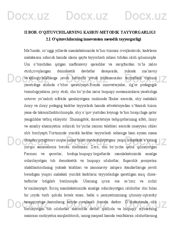 II BOB. O’QITUVCHILARNING KASBIY-METODIK TAYYORGARLIGI
2.1 O’qituvchilarning innovatsion metodik tayyorgarligi
Ma lumki, so nggi yillarda mamlakatimizda ta lim tizimini rivojlantirish, kadrlarniʼ ʻ ʼ
malakasini oshirish hamda ularni qayta tayyorlash sohasi tubdan isloh qilinmoqda.
Uni   o tmishdan   qolgan   mafkuraviy   qarashlar   va   sarqitlardan   to la   xalos	
ʻ ʻ
etish,rivojlangan   demokratik   davlatlar   darajasida,   yuksak   ma naviy	
ʼ
va   ahloqiy   talablarga   javob   beruvchi   yetuk   mutaxassislar   tayyorlash   tizimini
yaratishga   alohida   e tibor   qaratilyapti.Bunda   innovatsiyalar,   ilg or   pedagogik	
ʼ ʻ
texnologiyalarni joriy etish, shu bo yicha zarur huquqiy	
ʻ   mexanizmlarni   yaratishga
ustuvor   yo nalish   sifatida   qaralayotgani   muhimdir.Shular   asosida,   oliy   malakali	
ʻ
ilmiy   va   ilmiy   pedagog   kadrlar   tayyorlash   hamda   attestatsiyadan   o tkazish   tizimi	
ʻ
yana-da takomillashtirilmoqda, oliy o quv yurtidan keyingi ta lim bosqichiga qator	
ʻ ʼ
yangiliklar tatbiq etilayotir. Shuningdek, dissertatsiya tadqiqotlarining sifati, ilmiy
va   amaliy   ahamiyatini   oshirish   bo yicha   zamon   talablari   asosida   muayyan   ishlar	
ʻ
olib   borilyapti.Yurtimizda   yuridik   kadrlar   tayyorlash   sohasiga   ham   aynan   mana
shunday progressiv   nuqtai-nazar   bilan yondashilayotgani yaqin kelajakda o zining	
ʻ
yorqin   samaralarini   berishi   shubhasiz.   Zero,   shu   bo yicha   qabul   qilinayotgan	
ʻ
Farmon   va   qarorlar,   boshqa   huquqiy   hujjatlarda   mamlakatimizda   amalga
oshirilayotgan   tub   demokratik   va   huquqiy   islohotlar,   fuqarolik   jamiyatini
shakllantirishning   yuksak   talablari   va   zamonaviy   xalqaro   standartlariga   javob
beradigan   yuqori   malakali   yuridik   kadrlarni   tayyorlashga   qaratilgan   aniq   chora-
tadbirlar   belgilab   berilmoqda.   Ularning   ijrosi   esa   so zsiz   va   izchil	
ʻ
ta minlanyapti.	
ʼ   Biroq   mamlakatimizda   amalga   oshirilayotgan   islohotlar   shu   bilan
bir   joyda   turib   qolishi   kerak   emas,   balki   u   jamiyatimizning   ijtimoiy-iqtisodiy
taraqqiyotiga   hamohang   tarzda   rivojlanib   borishi   darkor.   O zbekistonda   olib	
ʻ
borilayotgan   tub   islohotlar   sharoitida   davlat   qurilishi   va   huquqiy   siyosatning
mazmun-mohiyatini aniqlashtirish, uning   maqsad   hamda vazifalarini islohotlarning