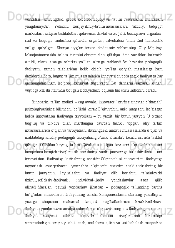 vositalari,   shuningdek,   global   axborot-huquqiy   va   ta lim   resurslarini   muntazamʼ
yangilanayotir.   Yetakchi   xorijiy   ilmiy-ta lim	
ʼ   muassasalari,   tahliliy,   tadqiqot
markazlari, xalqaro tashkilotlar, qolaversa, davlat va xo jalik boshqaruvi organlari,	
ʻ
sud   va   huquqni   muhofaza   qiluvchi   organlar,   advokatura   bilan   faol   hamkorlik
yo lga   qo yilgan.   Shunga   uyg un   tarzda   davlatimiz   rahbarining   Oliy   Majlisga	
ʻ ʻ ʻ
Murojaatnomasida   ta lim   tizimini	
ʼ   chuqur   isloh   qilishga   doir   vazifalar   ko rsatib	ʻ
o tildi,   ularni   amalga   oshirish   yo llari   o rtaga   tashlandi.Bu   bevosita   pedagogik	
ʻ ʻ ʻ
faoliyatni   zamon   talablaridan   kelib   chiqib,   yo lga   qo yish   masalasiga   ham	
ʻ ʻ
daxldordir.Zero, bugun ta lim muassasalarida innovatsion pedagogik faoliyatga har	
ʼ
qachongidan   ham   ko proq   zaruriyat   tug ilyapti.   Bu   darslarni   samarali   o tish,	
ʻ ʻ ʻ
vujudga kelishi mumkin bo lgan ziddiyatlarni oqilona hal etish imkonini beradi.   	
ʻ
         Binobarin, ta lim xodimi – eng avvalo, innovator “xavfsiz sinovlar o tkazish”	
ʼ ʻ
psixologiyasining   bilimdoni   bo lishi   kerak.O qituvchini   aniq   maqsadni   ko zlagan	
ʻ ʻ ʻ
holda   innovatsion   faoliyatga   tayyorlash   –   bu   yaxlit,   bir   butun   jarayon.   U   o zaro	
ʻ
bog liq   va   bir-biri   bilan   shartlangan   davrdan   tashkil   topgan:   oliy   ta lim	
ʻ ʼ
muassasalarida o qish va tarbiyalash, shuningdek, maxsus muassasalarda o qish va	
ʻ ʻ
maktabdagi amaliy pedagogik faoliyatning o zaro almashib kelishi asosida tashkil	
ʻ
qilingan OTMdan keyingi ta lim. Qayd etib o tilgan davrlarni o qituvchi shaxsini	
ʼ ʻ ʻ
bosqichma-bosqich   rivojlantirib   borishning   yaxlit   jarayoniga   birlashtirilishi   –   uni
innovatsion   faoliyatga   kiritishning   asosidir.O qituvchini   innovatsion   faoliyatga	
ʻ
tayyorlash   konsepsiyasini   yaratishda   o qituvchi   shaxsini   shakllantirishning   bir	
ʻ
butun   jarayonini   loyihalashni   va   faoliyat   olib   borishini   ta minlovchi	
ʼ
tizimli,   refleksiv-faoliyatli,   individual-ijodiy   yondashuvlar   asos   qilib
olinadi.Masalan,   tizimli   yondashuv   jihatdan   –   pedagogik   ta limning   barcha	
ʼ
bo g inlari   innovatsion   faoliyatning   barcha   komponentlarini   ularning   yaxlitligida	
ʻ ʻ
yuzaga   chiqishini   maksimal   darajada   rag batlantirishi   kerak.Refleksiv-	
ʻ
faoliyatli   yondashuvni amalga oshirish esa o qituvchining o z faoliyatiga nisbatan,	
ʻ ʻ
faoliyat   subyekti   sifatida   o quvchi   shaxsini   rivojlantirish   borasidagi	
ʻ
samaradorligini   tanqidiy   tahlil   etish,   mulohaza   qilish   va   uni   baholash   maqsadida
