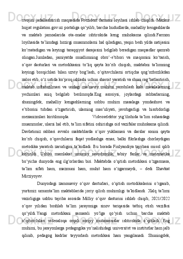 rivojini jadallashtirish maqsadida Prezident farmoni loyihasi ishlab chiqildi. Mazkur
hujjat regulation.gov.uz portaliga qo yilib, barcha hududlarda, mahalliy kengashlardaʻ
va   maktab   jamoalarida   ota-onalar   ishtirokida   keng   muhokama   qilindi.Farmon
loyihasida ta limdagi hozirgi muammolarni hal qiladigan, yaqin besh yilda natijasini	
ʼ
ko rsatadigan  va keyingi  taraqqiyot  darajasini  belgilab beradigan maqsadlar  qamrab	
ʻ
olingan.Jumladan,   jamiyatda   muallimning   obro -e tibori   va   maqomini   ko tarish,	
ʻ ʼ ʻ
o quv   dasturlari   va   metodikasini   to liq   qayta   ko rib   chiqish,   maktabni   ta limning	
ʻ ʻ ʻ ʼ
keyingi   bosqichlari   bilan   uzviy   bog lash,   o qituvchilarni   ortiqcha   qog ozbozlikdan	
ʻ ʻ ʻ
xalos etib, o z ustida ko proq ishlashi uchun sharoit yaratish va shuni rag batlantirish,	
ʻ ʻ ʻ
maktab   infratuzilmasi   va   undagi   ma naviy   muhitni   yaxshilash   kabi   masalalarning	
ʼ
yechimlari   aniq   belgilab   berilmoqda.Eng   asosiysi,   joylardagi   rahbarlarning,
shuningdek,   mahalliy   kengashlarning   ushbu   muhim   masalaga   yondashuvi   va
e tiborini   tubdan   o zgartirish,   ularning   mas uliyati,   javobgarligi   va   hisobdorligi	
ʼ ʻ ʼ
mexanizmlari   kiritilmoqda.                             Videoselektor   yig ilishida   ta lim   sohasidagi	
ʻ ʼ
muammolar, ularni hal etib, ta lim sifatini oshirishga oid vazifalar muhokama qilindi.	
ʼ
Davlatimiz   rahbari   avvalo   maktablarda   o quv   yuklamasi   va   darslar   sonini   qayta	
ʻ
ko rib   chiqish,   o quvchilarni   faqat   yodlashga   emas,   balki   fikrlashga   chorlaydigan	
ʻ ʻ
metodika   yaratish   zarurligini   ta kidladi.   Bu   borada   Finlyandiya   tajribasi   misol   qilib	
ʼ
keltirildi.   Ushbu   mamlakat   umumiy   savodxonlik,   tabiiy   fanlar   va   matematika
bo yicha   dunyoda   eng   ilg orlardan   biri.   Maktabda   o qitish   metodikasi   o zgarmasa,	
ʻ ʻ ʻ ʻ
ta lim   sifati   ham,   mazmuni   ham,   muhit   ham   o zgarmaydi,   –   dedi   Shavkat
ʼ ʻ
Mirziyoyev. 
              Dunyodagi   zamonaviy   o quv   dasturlari,   o qitish   metodikalarini   o rganib,	
ʻ ʻ ʻ
yurtimiz   umumta lim   maktablarida   joriy   qilish   muhimligi   ta kidlandi.   Xalq   ta limi	
ʼ ʼ ʼ
vazirligiga   ushbu   tajriba   asosida   Milliy   o quv   dasturini   ishlab   chiqib,   2021/2022	
ʻ
o quv   yilidan   boshlab   ta lim   jarayoniga   sinov   tariqasida   tatbiq   etish   vazifasi	
ʻ ʼ
qo yildi.Yangi   metodikani   samarali   yo lga   qo yish   uchun   barcha   maktab
ʻ ʻ ʻ
o qituvchilari   videoaloqa   orqali   xorijiy   mutaxassislar   ishtirokida   o qitiladi.   Eng
ʻ ʻ
muhimi, bu jarayonlarga pedagogika yo nalishidagi universitet va institutlar ham jalb	
ʻ
qilinib,   pedagog   kadrlar   tayyorlash   metodikasi   ham   yangilanadi.   Shuningdek, 