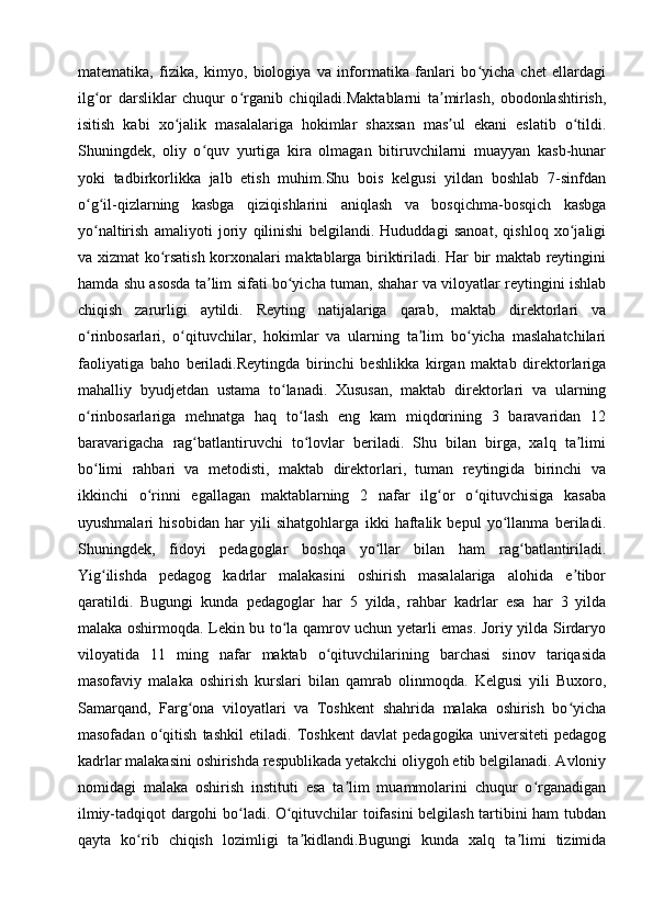 matematika,   fizika,   kimyo,   biologiya   va   informatika   fanlari   bo yicha   chet   ellardagiʻ
ilg or   darsliklar   chuqur   o rganib   chiqiladi.Maktablarni   ta mirlash,   obodonlashtirish,	
ʻ ʻ ʼ
isitish   kabi   xo jalik   masalalariga   hokimlar   shaxsan   mas ul   ekani   eslatib   o tildi.	
ʻ ʼ ʻ
Shuningdek,   oliy   o quv   yurtiga   kira   olmagan   bitiruvchilarni   muayyan   kasb-hunar	
ʻ
yoki   tadbirkorlikka   jalb   etish   muhim.Shu   bois   kelgusi   yildan   boshlab   7-sinfdan
o g il-qizlarning   kasbga   qiziqishlarini   aniqlash   va   bosqichma-bosqich   kasbga	
ʻ ʻ
yo naltirish   amaliyoti   joriy   qilinishi   belgilandi.   Hududdagi   sanoat,   qishloq   xo jaligi
ʻ ʻ
va xizmat ko rsatish korxonalari maktablarga biriktiriladi. Har bir maktab reytingini	
ʻ
hamda shu asosda ta lim sifati bo yicha tuman, shahar va viloyatlar reytingini ishlab	
ʼ ʻ
chiqish   zarurligi   aytildi.   Reyting   natijalariga   qarab,   maktab   direktorlari   va
o rinbosarlari,   o qituvchilar,   hokimlar   va   ularning   ta lim   bo yicha   maslahatchilari	
ʻ ʻ ʼ ʻ
faoliyatiga   baho   beriladi.Reytingda   birinchi   beshlikka   kirgan   maktab   direktorlariga
mahalliy   byudjetdan   ustama   to lanadi.   Xususan,   maktab   direktorlari   va   ularning	
ʻ
o rinbosarlariga   mehnatga   haq   to lash   eng   kam   miqdorining   3   baravaridan   12	
ʻ ʻ
baravarigacha   rag batlantiruvchi   to lovlar   beriladi.   Shu   bilan   birga,   xalq   ta limi	
ʻ ʻ ʼ
bo limi   rahbari   va   metodisti,   maktab   direktorlari,   tuman   reytingida   birinchi   va	
ʻ
ikkinchi   o rinni   egallagan   maktablarning   2   nafar   ilg or   o qituvchisiga   kasaba	
ʻ ʻ ʻ
uyushmalari   hisobidan   har   yili   sihatgohlarga   ikki   haftalik   bepul   yo llanma   beriladi.	
ʻ
Shuningdek,   fidoyi   pedagoglar   boshqa   yo llar   bilan   ham   rag batlantiriladi.	
ʻ ʻ
Yig ilishda   pedagog   kadrlar   malakasini   oshirish   masalalariga   alohida   e tibor	
ʻ ʼ
qaratildi.   Bugungi   kunda   pedagoglar   har   5   yilda,   rahbar   kadrlar   esa   har   3   yilda
malaka oshirmoqda. Lekin bu to la qamrov uchun yetarli emas. Joriy yilda Sirdaryo	
ʻ
viloyatida   11   ming   nafar   maktab   o qituvchilarining   barchasi   sinov   tariqasida	
ʻ
masofaviy   malaka   oshirish   kurslari   bilan   qamrab   olinmoqda.   Kelgusi   yili   Buxoro,
Samarqand,   Farg ona   viloyatlari   va   Toshkent   shahrida   malaka   oshirish   bo yicha	
ʻ ʻ
masofadan   o qitish   tashkil   etiladi.   Toshkent   davlat   pedagogika   universiteti   pedagog	
ʻ
kadrlar malakasini oshirishda respublikada yetakchi oliygoh etib belgilanadi. Avloniy
nomidagi   malaka   oshirish   instituti   esa   ta lim   muammolarini   chuqur   o rganadigan	
ʼ ʻ
ilmiy-tadqiqot dargohi bo ladi. O qituvchilar toifasini belgilash tartibini ham tubdan	
ʻ ʻ
qayta   ko rib   chiqish   lozimligi   ta kidlandi.Bugungi   kunda   xalq   ta limi   tizimida	
ʻ ʼ ʼ 