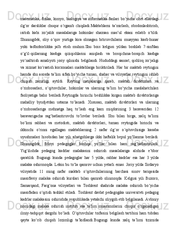 matematika,   fizika,   kimyo,   biologiya   va   informatika   fanlari   bo yicha   chet   ellardagiʻ
ilg or   darsliklar   chuqur   o rganib   chiqiladi.Maktablarni   ta mirlash,   obodonlashtirish,	
ʻ ʻ ʼ
isitish   kabi   xo jalik   masalalariga   hokimlar   shaxsan   mas ul   ekani   eslatib   o tildi.	
ʻ ʼ ʻ
Shuningdek,   oliy   o quv   yurtiga   kira   olmagan   bitiruvchilarni   muayyan   kasb-hunar	
ʻ
yoki   tadbirkorlikka   jalb   etish   muhim.Shu   bois   kelgusi   yildan   boshlab   7-sinfdan
o g il-qizlarning   kasbga   qiziqishlarini   aniqlash   va   bosqichma-bosqich   kasbga	
ʻ ʻ
yo naltirish   amaliyoti   joriy   qilinishi   belgilandi.   Hududdagi   sanoat,   qishloq   xo jaligi
ʻ ʻ
va xizmat ko rsatish korxonalari maktablarga biriktiriladi. Har bir maktab reytingini	
ʻ
hamda shu asosda ta lim sifati bo yicha tuman, shahar va viloyatlar reytingini ishlab	
ʼ ʻ
chiqish   zarurligi   aytildi.   Reyting   natijalariga   qarab,   maktab   direktorlari   va
o rinbosarlari,   o qituvchilar,   hokimlar   va   ularning   ta lim   bo yicha   maslahatchilari	
ʻ ʻ ʼ ʻ
faoliyatiga   baho   beriladi.Reytingda   birinchi   beshlikka   kirgan   maktab   direktorlariga
mahalliy   byudjetdan   ustama   to lanadi.   Xususan,   maktab   direktorlari   va   ularning	
ʻ
o rinbosarlariga   mehnatga   haq   to lash   eng   kam   miqdorining   3   baravaridan   12	
ʻ ʻ
baravarigacha   rag batlantiruvchi   to lovlar   beriladi.   Shu   bilan   birga,   xalq   ta limi	
ʻ ʻ ʼ
bo limi   rahbari   va   metodisti,   maktab   direktorlari,   tuman   reytingida   birinchi   va	
ʻ
ikkinchi   o rinni   egallagan   maktablarning   2   nafar   ilg or   o qituvchisiga   kasaba	
ʻ ʻ ʻ
uyushmalari   hisobidan   har   yili   sihatgohlarga   ikki   haftalik   bepul   yo llanma   beriladi.	
ʻ
Shuningdek,   fidoyi   pedagoglar   boshqa   yo llar   bilan   ham   rag batlantiriladi.	
ʻ ʻ
Yig ilishda   pedagog   kadrlar   malakasini   oshirish   masalalariga   alohida   e tibor	
ʻ ʼ
qaratildi.   Bugungi   kunda   pedagoglar   har   5   yilda,   rahbar   kadrlar   esa   har   3   yilda
malaka oshirmoqda. Lekin bu to la qamrov uchun yetarli emas. Joriy yilda Sirdaryo	
ʻ
viloyatida   11   ming   nafar   maktab   o qituvchilarining   barchasi   sinov   tariqasida	
ʻ
masofaviy   malaka   oshirish   kurslari   bilan   qamrab   olinmoqda.   Kelgusi   yili   Buxoro,
Samarqand,   Farg ona   viloyatlari   va   Toshkent   shahrida   malaka   oshirish   bo yicha	
ʻ ʻ
masofadan   o qitish   tashkil   etiladi.   Toshkent   davlat   pedagogika   universiteti   pedagog	
ʻ
kadrlar malakasini oshirishda respublikada yetakchi oliygoh etib belgilanadi. Avloniy
nomidagi   malaka   oshirish   instituti   esa   ta lim   muammolarini   chuqur   o rganadigan	
ʼ ʻ
ilmiy-tadqiqot dargohi bo ladi. O qituvchilar toifasini belgilash tartibini ham tubdan	
ʻ ʻ
qayta   ko rib   chiqish   lozimligi   ta kidlandi.Bugungi   kunda   xalq   ta limi   tizimida	
ʻ ʼ ʼ