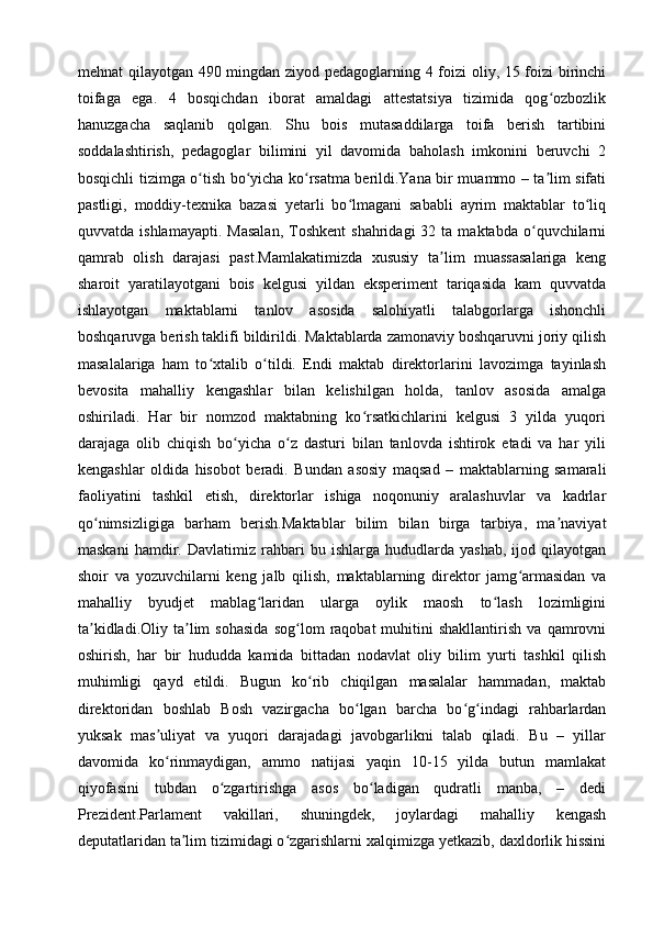 mehnat qilayotgan 490 mingdan ziyod pedagoglarning 4 foizi oliy, 15 foizi birinchi
toifaga   ega.   4   bosqichdan   iborat   amaldagi   attestatsiya   tizimida   qog ozbozlikʻ
hanuzgacha   saqlanib   qolgan.   Shu   bois   mutasaddilarga   toifa   berish   tartibini
soddalashtirish,   pedagoglar   bilimini   yil   davomida   baholash   imkonini   beruvchi   2
bosqichli tizimga o tish bo yicha ko rsatma berildi.Yana bir muammo – ta lim sifati	
ʻ ʻ ʻ ʼ
pastligi,   moddiy-texnika   bazasi   yetarli   bo lmagani   sababli   ayrim   maktablar   to liq	
ʻ ʻ
quvvatda  ishlamayapti.   Masalan,  Toshkent  shahridagi  32  ta  maktabda   o quvchilarni	
ʻ
qamrab   olish   darajasi   past.Mamlakatimizda   xususiy   ta lim   muassasalariga   keng	
ʼ
sharoit   yaratilayotgani   bois   kelgusi   yildan   eksperiment   tariqasida   kam   quvvatda
ishlayotgan   maktablarni   tanlov   asosida   salohiyatli   talabgorlarga   ishonchli
boshqaruvga berish taklifi bildirildi. Maktablarda zamonaviy boshqaruvni joriy qilish
masalalariga   ham   to xtalib   o tildi.   Endi   maktab   direktorlarini   lavozimga   tayinlash	
ʻ ʻ
bevosita   mahalliy   kengashlar   bilan   kelishilgan   holda,   tanlov   asosida   amalga
oshiriladi.   Har   bir   nomzod   maktabning   ko rsatkichlarini   kelgusi   3   yilda   yuqori	
ʻ
darajaga   olib   chiqish   bo yicha   o z   dasturi   bilan   tanlovda   ishtirok   etadi   va   har   yili	
ʻ ʻ
kengashlar   oldida   hisobot   beradi.   Bundan   asosiy   maqsad   –   maktablarning   samarali
faoliyatini   tashkil   etish,   direktorlar   ishiga   noqonuniy   aralashuvlar   va   kadrlar
qo nimsizligiga   barham   berish.Maktablar   bilim   bilan   birga   tarbiya,   ma naviyat	
ʻ ʼ
maskani   hamdir.  Davlatimiz   rahbari   bu  ishlarga   hududlarda  yashab,   ijod   qilayotgan
shoir   va   yozuvchilarni   keng   jalb   qilish,   maktablarning   direktor   jamg armasidan   va	
ʻ
mahalliy   byudjet   mablag laridan   ularga   oylik   maosh   to lash   lozimligini	
ʻ ʻ
ta kidladi.Oliy   ta lim   sohasida   sog lom   raqobat   muhitini   shakllantirish   va   qamrovni	
ʼ ʼ ʻ
oshirish,   har   bir   hududda   kamida   bittadan   nodavlat   oliy   bilim   yurti   tashkil   qilish
muhimligi   qayd   etildi.   Bugun   ko rib   chiqilgan   masalalar   hammadan,   maktab	
ʻ
direktoridan   boshlab   Bosh   vazirgacha   bo lgan   barcha   bo g indagi   rahbarlardan	
ʻ ʻ ʻ
yuksak   mas uliyat   va   yuqori   darajadagi   javobgarlikni   talab   qiladi.   Bu   –   yillar	
ʼ
davomida   ko rinmaydigan,   ammo   natijasi   yaqin   10-15   yilda   butun   mamlakat
ʻ
qiyofasini   tubdan   o zgartirishga   asos   bo ladigan   qudratli   manba,   –   dedi	
ʻ ʻ
Prezident.Parlament   vakillari,   shuningdek,   joylardagi   mahalliy   kengash
deputatlaridan ta lim tizimidagi o zgarishlarni xalqimizga yetkazib, daxldorlik hissini	
ʼ ʻ 