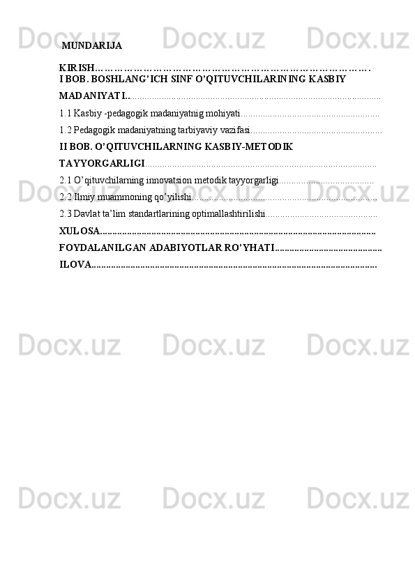  MUNDARIJA
KIRISH………………………………………………………………………….
I BOB. BOSHLANG’ICH SINF O’QITUVCHILARINING KASBIY 
MADANIYATI.. .......................................................................................................
1. 1 Kasbiy -pedagogik madaniyatnig mohiyati .........................................................
1.2 Pedagogik madaniyatning tarbiyaviy vazifasi......................................................
II BOB. O’QITUVCHILARNING KASBIY-METODIK 
TAYYORGARLIGI ...............................................................................................
2.1 O’qituvchilarning innovatsion metodik tayyorgarligi.......................................
2.2 Ilmiy muammoning qo’yilishi ............................................................................
2.3 Davlat ta’lim standartlarining optimallashtirilishi..............................................
XULOSA.................................................................................................................
FOYDALANILGAN ADABIYOTLAR RO’YHATI............................................
ILOVA..................................................................................................................... 
