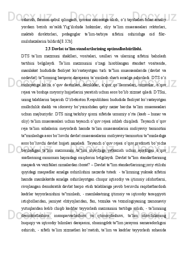 oshirish, farmon qabul qilingach, ijrosini nazoratga olish, o z tajribalari bilan amaliyʻ
yordam   berish   so raldi.Yig ilishida   hokimlar,   oliy   ta lim   muassasalari   rektorlari,	
ʻ ʻ ʼ
maktab   direktorlari,   pedagoglar   ta lim-tarbiya   sifatini   oshirishga   oid   fikr-	
ʼ
mulohazalarini bildirdi[8.32b].
2.3 Davlat ta’lim standartlarining optimallashtirilishi.
DTS   ta’lim   mazmuni   shakllari,   vositalari,   usullari   va   ularning   sifatini   baholash
tartibini   belgilaydi.   Ta’lim   mazmunini   o’zagi   hisoblangan   standart   vositasida,
mamlakat   hududida   faoliyat   ko’rsatayotgan   turli   ta lim   muassasalarida   (davlat   va	
‟
nodavlat) ta limning barqaror darajasini ta’minlash sharti amalga oshiriladi. DTS o’z	
‟
mohiyatiga   ko’ra   o’quv   dasturlari,   darsliklar,   o’quv   qo’llanmalari,   nizomlar,   o’quv
rejasi va boshqa meyoriy hujjatlarini yaratish uchun asos bo’lib xizmat qiladi. DTSni,
uning talablarini bajarish O’zbekiston Respublikasi hududida faoliyat ko’rsatayotgan
mulkchilik   shakli   va   idoraviy   bo’ysinishdan   qatiy   nazar   barcha   ta’lim   muassasalari
uchun majburiydir. DTS ning tarkibiy qismi sifatida umumiy o’rta (kasb – hunar va
oliy) ta’lim muassasalari uchun tayanch o’quv rejasi ishlab chiqiladi. Tayanch o’quv
reja   ta’lim   sohalarini   meyorlash   hamda   ta’lim   muassasalarini   moliyaviy   taminotini
ta minlashga asos bo’luvchi davlat muassasalarini moliyaviy taminotini ta minlashga	
‟ ‟
asos bo’luvchi davlat hujjati sanaladi. Tayanch o’quv rejasi o’quv predmeti bo’yicha
beriladigan   ta lim   mazmunini   ta lim   oluvchiga   yetkazish   uchun   ajratilgan   o’quv	
‟ ‟
soatlarining minimum hajmidagi miqdorini belgilaydi. Davlat ta lim standartlarining	
‟
maqsadi va vazifalari nimalardan iborat? – Davlat ta lim standartlarining joriy etilishi	
‟
quyidagi   maqsadlar   amalga   oshirilishini   nazarda   tutadi:   -   ta’limning   yuksak   sifatini
hamda   mamlakatda   amalga   oshirilayotgan   chuqur   iqtisodiy   va   ijtimoiy   islohotlarni,
rivojlangan demokratik davlat barpo etish talablariga javob beruvchi raqobatbardosh
kadrlar   tayyorlanishini   ta minlash;   -   mamlakatning   ijtimoiy   va   iqtisodiy   taraqqiyoti	
‟
istiqbollaridan,   jamiyat   ehtiyojlaridan,   fan,   texnika   va   texnologiyaning   zamonaviy
yutuqlaridan  kelib chiqib  kadrlar   tayyorlash   mazmunini  tartibga solish;   -  ta’limning
demokratlashuvi,   insonparvarlashuvi   va   ijtimoiylashuvi,   ta’lim   oluvchilarning
huquqiy va iqtisodiy bilimlari darajasini, shuningdek ta lim jarayoni samaradorligini	
‟
oshirish;   -   sifatli   ta’lim   xizmatlari   ko’rsatish,   ta’lim   va   kadrlar   tayyorlash   sohasida 