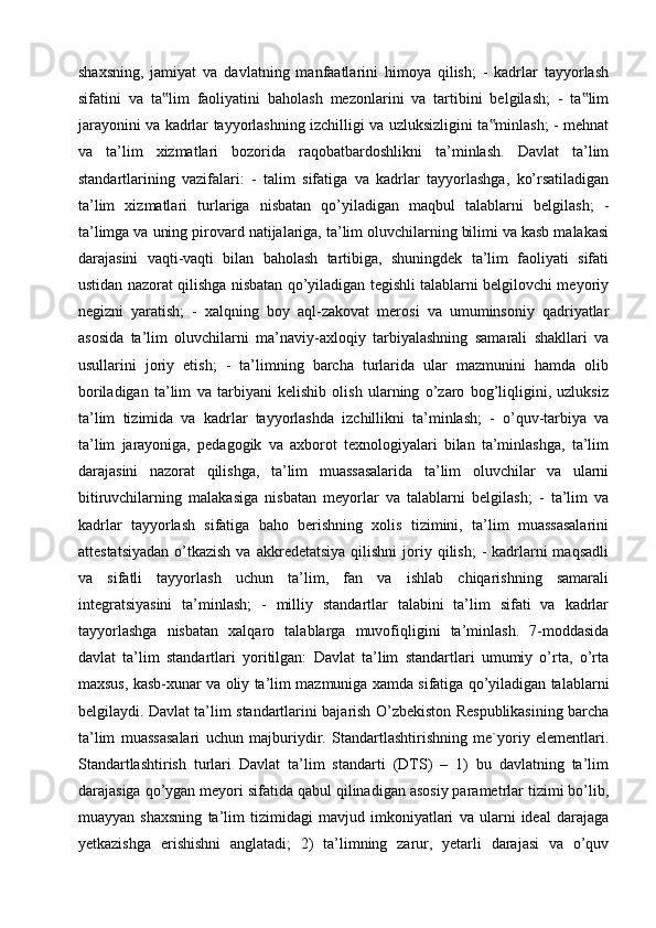 shaxsning,   jamiyat   va   davlatning   manfaatlarini   himoya   qilish;   -   kadrlar   tayyorlash
sifatini   va   ta lim   faoliyatini   baholash   mezonlarini   va   tartibini   belgilash;   -   ta lim‟ ‟
jarayonini va kadrlar tayyorlashning izchilligi va uzluksizligini ta minlash; - mehnat	
‟
va   ta’lim   xizmatlari   bozorida   raqobatbardoshlikni   ta’minlash.   Davlat   ta’lim
standartlarining   vazifalari:   -   talim   sifatiga   va   kadrlar   tayyorlashga,   ko’rsatiladigan
ta’lim   xizmatlari   turlariga   nisbatan   qo’yiladigan   maqbul   talablarni   belgilash;   -
ta’limga va uning pirovard natijalariga, ta’lim oluvchilarning bilimi va kasb malakasi
darajasini   vaqti-vaqti   bilan   baholash   tartibiga,   shuningdek   ta’lim   faoliyati   sifati
ustidan nazorat qilishga nisbatan qo’yiladigan tegishli talablarni belgilovchi meyoriy
negizni   yaratish;   -   xalqning   boy   aql-zakovat   merosi   va   umuminsoniy   qadriyatlar
asosida   ta’lim   oluvchilarni   ma’naviy-axloqiy   tarbiyalashning   samarali   shakllari   va
usullarini   joriy   etish;   -   ta’limning   barcha   turlarida   ular   mazmunini   hamda   olib
boriladigan   ta’lim   va   tarbiyani   kelishib   olish   ularning   o’zaro   bog’liqligini,   uzluksiz
ta’lim   tizimida   va   kadrlar   tayyorlashda   izchillikni   ta’minlash;   -   o’quv-tarbiya   va
ta’lim   jarayoniga,   pedagogik   va   axborot   texnologiyalari   bilan   ta’minlashga,   ta’lim
darajasini   nazorat   qilishga,   ta’lim   muassasalarida   ta’lim   oluvchilar   va   ularni
bitiruvchilarning   malakasiga   nisbatan   meyorlar   va   talablarni   belgilash;   -   ta’lim   va
kadrlar   tayyorlash   sifatiga   baho   berishning   xolis   tizimini,   ta’lim   muassasalarini
attestatsiyadan   o’tkazish  va  akkredetatsiya  qilishni   joriy  qilish;   -  kadrlarni  maqsadli
va   sifatli   tayyorlash   uchun   ta’lim,   fan   va   ishlab   chiqarishning   samarali
integratsiyasini   ta’minlash;   -   milliy   standartlar   talabini   ta’lim   sifati   va   kadrlar
tayyorlashga   nisbatan   xalqaro   talablarga   muvofiqligini   ta’minlash.   7-moddasida
davlat   ta’lim   standartlari   yoritilgan:   Davlat   ta’lim   standartlari   umumiy   o’rta,   o’rta
maxsus, kasb-xunar va oliy ta’lim mazmuniga xamda sifatiga qo’yiladigan talablarni
belgilaydi. Davlat ta’lim standartlarini bajarish O’zbekiston Respublikasining barcha
ta’lim   muassasalari   uchun   majburiydir.   Standartlashtirishning   me`yoriy   elementlari.
Standartlashtirish   turlari   Davlat   ta’lim   standarti   (DTS)   –   1)   bu   davlatning   ta’lim
darajasiga qo’ygan meyori sifatida qabul qilinadigan asosiy parametrlar tizimi bo’lib,
muayyan   shaxsning   ta’lim   tizimidagi   mavjud   imkoniyatlari   va   ularni   ideal   darajaga
yetkazishga   erishishni   anglatadi;   2)   ta’limning   zarur,   yetarli   darajasi   va   o’quv
