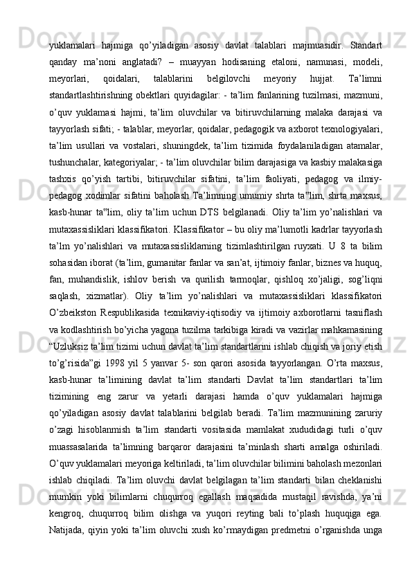 yuklamalari   hajmiga   qo’yiladigan   asosiy   davlat   talablari   majmuasidir.   Standart
qanday   ma’noni   anglatadi?   –   muayyan   hodisaning   etaloni,   namunasi,   modeli,
meyorlari,   qoidalari,   talablarini   belgilovchi   meyoriy   hujjat.   Ta’limni
standartlashtirishning obektlari quyidagilar: - ta’lim fanlarining tuzilmasi, mazmuni,
o’quv   yuklamasi   hajmi,   ta’lim   oluvchilar   va   bitiruvchilarning   malaka   darajasi   va
tayyorlash sifati; - talablar, meyorlar, qoidalar, pedagogik va axborot texnologiyalari,
ta’lim   usullari   va   vostalari,   shuningdek,   ta’lim   tizimida   foydalaniladigan   atamalar,
tushunchalar, kategoriyalar; - ta’lim oluvchilar bilim darajasiga va kasbiy malakasiga
tashxis   qo’yish   tartibi,   bitiruvchilar   sifatini,   ta’lim   faoliyati,   pedagog   va   ilmiy-
pedagog   xodimlar   sifatini   baholash   Ta’limning   umumiy   shrta   ta lim,   shrta   maxsus,‟
kasb-hunar   ta lim,   oliy   ta’lim   uchun   DTS   belgilanadi.   Oliy   ta’lim   yo’nalishlari   va	
‟
mutaxassisliklari klassifikatori. Klassifikator – bu oliy ma’lumotli kadrlar tayyorlash
ta’lm   yo’nalishlari   va   mutaxassisliklarning   tizimlashtirilgan   ruyxati.   U   8   ta   bilim
sohasidan iborat (ta’lim, gumanitar fanlar va san’at, ijtimoiy fanlar, biznes va huquq,
fan,   muhandislik,   ishlov   berish   va   qurilish   tarmoqlar,   qishloq   xo’jaligi,   sog’liqni
saqlash,   xizmatlar).   Oliy   ta’lim   yo’nalishlari   va   mutaxassisliklari   klassifikatori
O’zbeikston   Respublikasida   texnikaviy-iqtisodiy   va   ijtimoiy   axborotlarni   tasniflash
va kodlashtirish bo’yicha yagona tuzilma tarkibiga kiradi va vazirlar mahkamasining
“Uzluksiz ta’lim tizimi uchun davlat ta’lim standartlarini ishlab chiqish va joriy etish
to’g’risida”gi   1998   yil   5   yanvar   5-   son   qarori   asosida   tayyorlangan.   O’rta   maxsus,
kasb-hunar   ta’limining   davlat   ta’lim   standarti   Davlat   ta’lim   standartlari   ta’lim
tizimining   eng   zarur   va   yetarli   darajasi   hamda   o’quv   yuklamalari   hajmiga
qo’yiladigan   asosiy   davlat   talablarini   belgilab   beradi.   Ta’lim   mazmunining   zaruriy
o’zagi   hisoblanmish   ta’lim   standarti   vositasida   mamlakat   xududidagi   turli   o’quv
muassasalarida   ta’limning   barqaror   darajasini   ta’minlash   sharti   amalga   oshiriladi.
O’quv yuklamalari meyoriga keltiriladi, ta’lim oluvchilar bilimini baholash mezonlari
ishlab   chiqiladi.   Ta’lim   oluvchi   davlat   belgilagan   ta’lim   standarti   bilan   cheklanishi
mumkin   yoki   bilimlarni   chuqurroq   egallash   maqsadida   mustaqil   ravishda,   ya’ni
kengroq,   chuqurroq   bilim   olishga   va   yuqori   reyting   bali   to’plash   huquqiga   ega.
Natijada,   qiyin   yoki   ta’lim   oluvchi   xush   ko’rmaydigan   predmetni   o’rganishda   unga 