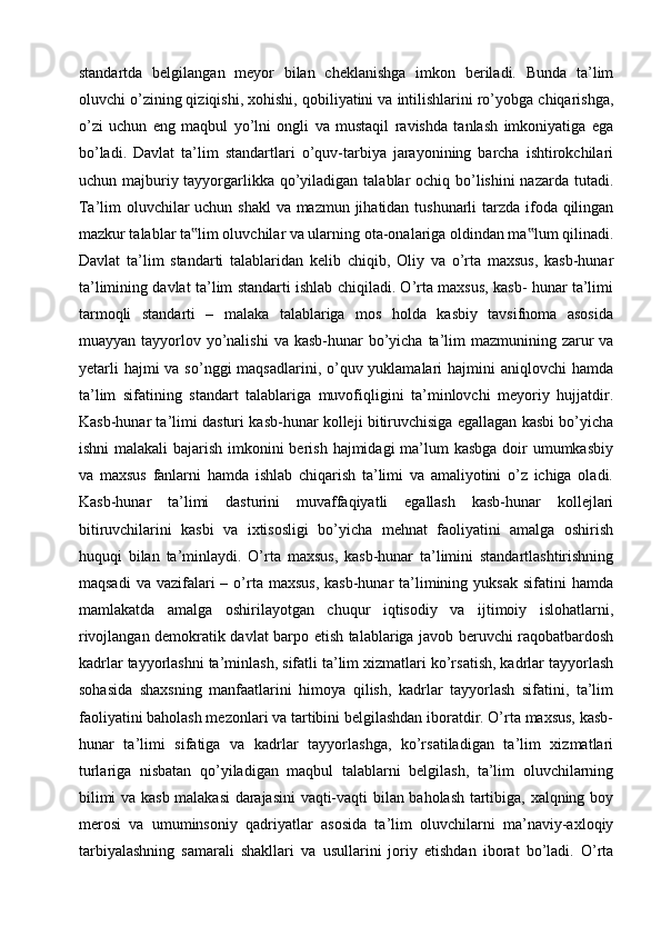 standartda   belgilangan   meyor   bilan   cheklanishga   imkon   beriladi.   Bunda   ta’lim
oluvchi o’zining qiziqishi, xohishi, qobiliyatini va intilishlarini ro’yobga chiqarishga,
o’zi   uchun   eng   maqbul   yo’lni   ongli   va   mustaqil   ravishda   tanlash   imkoniyatiga   ega
bo’ladi.   Davlat   ta’lim   standartlari   o’quv-tarbiya   jarayonining   barcha   ishtirokchilari
uchun majburiy tayyorgarlikka qo’yiladigan talablar  ochiq bo’lishini  nazarda tutadi.
Ta’lim oluvchilar  uchun shakl  va mazmun jihatidan tushunarli  tarzda ifoda qilingan
mazkur talablar ta lim oluvchilar va ularning ota-onalariga oldindan ma lum qilinadi.‟ ‟
Davlat   ta’lim   standarti   talablaridan   kelib   chiqib,   Oliy   va   o’rta   maxsus,   kasb-hunar
ta’limining davlat ta’lim standarti ishlab chiqiladi. O’rta maxsus, kasb- hunar ta’limi
tarmoqli   standarti   –   malaka   talablariga   mos   holda   kasbiy   tavsifnoma   asosida
muayyan tayyorlov yo’nalishi  va kasb-hunar  bo’yicha  ta’lim  mazmunining zarur  va
yetarli  hajmi  va  so’nggi  maqsadlarini, o’quv yuklamalari  hajmini  aniqlovchi  hamda
ta’lim   sifatining   standart   talablariga   muvofiqligini   ta’minlovchi   meyoriy   hujjatdir.
Kasb-hunar ta’limi dasturi kasb-hunar kolleji bitiruvchisiga egallagan kasbi bo’yicha
ishni  malakali bajarish imkonini berish hajmidagi ma’lum kasbga  doir  umumkasbiy
va   maxsus   fanlarni   hamda   ishlab   chiqarish   ta’limi   va   amaliyotini   o’z   ichiga   oladi.
Kasb-hunar   ta’limi   dasturini   muvaffaqiyatli   egallash   kasb-hunar   kollejlari
bitiruvchilarini   kasbi   va   ixtisosligi   bo’yicha   mehnat   faoliyatini   amalga   oshirish
huquqi   bilan   ta’minlaydi.   O’rta   maxsus,   kasb-hunar   ta’limini   standartlashtirishning
maqsadi   va  vazifalari   – o’rta  maxsus,   kasb-hunar  ta’limining  yuksak  sifatini  hamda
mamlakatda   amalga   oshirilayotgan   chuqur   iqtisodiy   va   ijtimoiy   islohatlarni,
rivojlangan demokratik davlat barpo etish talablariga javob beruvchi raqobatbardosh
kadrlar tayyorlashni ta’minlash, sifatli ta’lim xizmatlari ko’rsatish, kadrlar tayyorlash
sohasida   shaxsning   manfaatlarini   himoya   qilish,   kadrlar   tayyorlash   sifatini,   ta’lim
faoliyatini baholash mezonlari va tartibini belgilashdan iboratdir. O’rta maxsus, kasb-
hunar   ta’limi   sifatiga   va   kadrlar   tayyorlashga,   ko’rsatiladigan   ta’lim   xizmatlari
turlariga   nisbatan   qo’yiladigan   maqbul   talablarni   belgilash,   ta’lim   oluvchilarning
bilimi va kasb malakasi darajasini vaqti-vaqti bilan baholash tartibiga, xalqning boy
merosi   va   umuminsoniy   qadriyatlar   asosida   ta’lim   oluvchilarni   ma’naviy-axloqiy
tarbiyalashning   samarali   shakllari   va   usullarini   joriy   etishdan   iborat   bo’ladi.   O’rta 