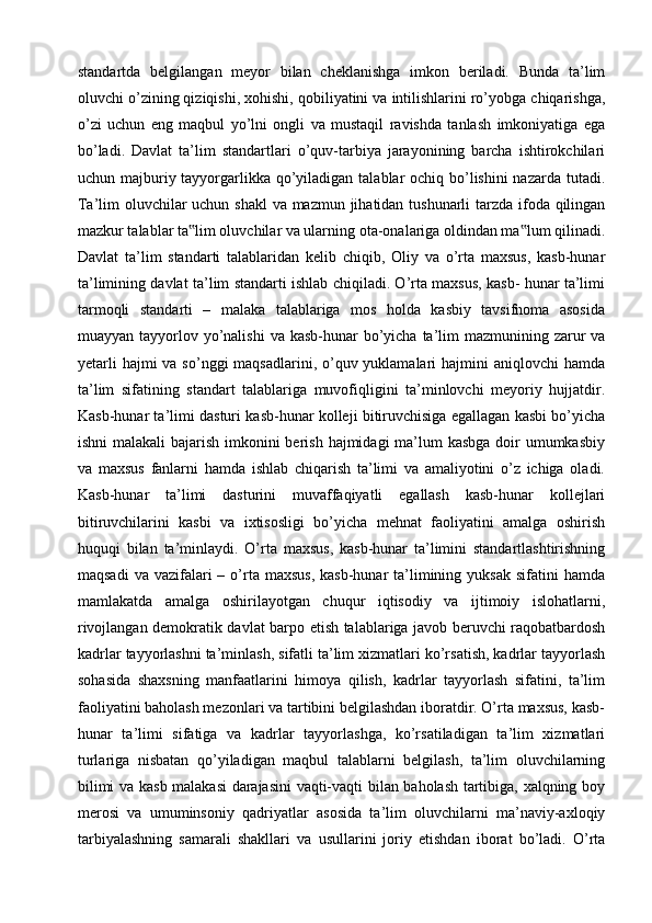 standartda   belgilangan   meyor   bilan   cheklanishga   imkon   beriladi.   Bunda   ta’lim
oluvchi o’zining qiziqishi, xohishi, qobiliyatini va intilishlarini ro’yobga chiqarishga,
o’zi   uchun   eng   maqbul   yo’lni   ongli   va   mustaqil   ravishda   tanlash   imkoniyatiga   ega
bo’ladi.   Davlat   ta’lim   standartlari   o’quv-tarbiya   jarayonining   barcha   ishtirokchilari
uchun majburiy tayyorgarlikka qo’yiladigan talablar  ochiq bo’lishini  nazarda tutadi.
Ta’lim oluvchilar  uchun shakl  va mazmun jihatidan tushunarli  tarzda ifoda qilingan
mazkur talablar ta lim oluvchilar va ularning ota-onalariga oldindan ma lum qilinadi.‟ ‟
Davlat   ta’lim   standarti   talablaridan   kelib   chiqib,   Oliy   va   o’rta   maxsus,   kasb-hunar
ta’limining davlat ta’lim standarti ishlab chiqiladi. O’rta maxsus, kasb- hunar ta’limi
tarmoqli   standarti   –   malaka   talablariga   mos   holda   kasbiy   tavsifnoma   asosida
muayyan tayyorlov yo’nalishi  va kasb-hunar  bo’yicha  ta’lim  mazmunining zarur  va
yetarli  hajmi  va  so’nggi  maqsadlarini, o’quv yuklamalari  hajmini  aniqlovchi  hamda
ta’lim   sifatining   standart   talablariga   muvofiqligini   ta’minlovchi   meyoriy   hujjatdir.
Kasb-hunar ta’limi dasturi kasb-hunar kolleji bitiruvchisiga egallagan kasbi bo’yicha
ishni  malakali bajarish imkonini berish hajmidagi ma’lum kasbga  doir  umumkasbiy
va   maxsus   fanlarni   hamda   ishlab   chiqarish   ta’limi   va   amaliyotini   o’z   ichiga   oladi.
Kasb-hunar   ta’limi   dasturini   muvaffaqiyatli   egallash   kasb-hunar   kollejlari
bitiruvchilarini   kasbi   va   ixtisosligi   bo’yicha   mehnat   faoliyatini   amalga   oshirish
huquqi   bilan   ta’minlaydi.   O’rta   maxsus,   kasb-hunar   ta’limini   standartlashtirishning
maqsadi   va  vazifalari   – o’rta  maxsus,   kasb-hunar  ta’limining  yuksak  sifatini  hamda
mamlakatda   amalga   oshirilayotgan   chuqur   iqtisodiy   va   ijtimoiy   islohatlarni,
rivojlangan demokratik davlat barpo etish talablariga javob beruvchi raqobatbardosh
kadrlar tayyorlashni ta’minlash, sifatli ta’lim xizmatlari ko’rsatish, kadrlar tayyorlash
sohasida   shaxsning   manfaatlarini   himoya   qilish,   kadrlar   tayyorlash   sifatini,   ta’lim
faoliyatini baholash mezonlari va tartibini belgilashdan iboratdir. O’rta maxsus, kasb-
hunar   ta’limi   sifatiga   va   kadrlar   tayyorlashga,   ko’rsatiladigan   ta’lim   xizmatlari
turlariga   nisbatan   qo’yiladigan   maqbul   talablarni   belgilash,   ta’lim   oluvchilarning
bilimi va kasb malakasi darajasini vaqti-vaqti bilan baholash tartibiga, xalqning boy
merosi   va   umuminsoniy   qadriyatlar   asosida   ta’lim   oluvchilarni   ma’naviy-axloqiy
tarbiyalashning   samarali   shakllari   va   usullarini   joriy   etishdan   iborat   bo’ladi.   O’rta