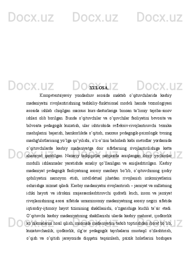 XULOSA.
        Kompetentsiyaviy   yondashuv   asosida   maktab   o’qituvchilarida   kasbiy
madaniyatni   rivojlantirishning   tashkiliy-funktsional   modeli   hamda   texnologiyasi
asosida   ishlab   chiqilgan   maxsus   kurs-dasturlariga   binoan   ta’limiy   tajriba-sinov
ishlari   olib   borilgan.   Bunda   o’qituvchilar   va   o’quvchilar   faoliyatini   bevosita   va
bilvosita   pedagogik   kuzatish,   ular   ishtirokida   refleksiv-rivojlantiruvchi   texnika
mashqlarini   bajarish,   hamkorlikda   o’qitish,   maxsus   pedagogik-psixologik   trening
mashg'ulotlarining yo’lga qo’yilishi, o’z-o’zini baholash kabi metodlar yordamida
o’qituvchilarda   kasbiy   madaniyatga   doir   sifatlarning   rivojlantirilishiga   katta
ahamiyat   qaratilgan.   Nazariy   tadqiqotlar   natijasida   aniqlangan   ilmiy   yechimlar
modulli   ishlanmalar   yaratishda   amaliy   qo’llanilgan   va   aniqlashtirilgan.   Kasbiy
madaniyat   pedagogik   faoliyatning   asosiy   manbayi   bo’lib,   o’qituvchining   ijodiy
qobiliyatini   namoyon   etish,   intellektual   jihatdan   rivojlanish   imkoniyatlarini
oshirishga xizmat qiladi. Kasbiy madaniyatni rivojlantirish – jamiyat va millatning
ichki   hayoti   va   idrokini   mujassamlashtiruvchi   qudratli   kuch,   inson   va   jamiyat
rivojlanishining   asosi   sifatida   umuminsoniy   madaniyatning   asosiy   negizi   sifatida
iqtisodiy-ijtimoiy   hayot   tizimining   shakllanishi,   o’zgarishiga   kuchli   ta’sir   etadi.
O’qituvchi   kasbiy   madaniyatining   shakllanishi   ularda   kasbiy   mahorat,   ijodkorlik
ko’nikmalarini hosil qilish, muomala madaniyatini tarkib toptirishdan iborat bo’lib,
kuzatuvchanlik,   ijodkorlik,   ilg’or   pedagogik   tajribalarni   mustaqil   o’zlashtirish,
o’qish   va   o’qitish   jarayonida   diqqatni   taqsimlash,   psixik   holatlarini   boshqara 