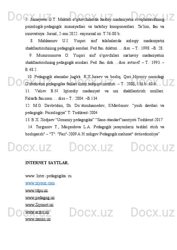 7.   Jumayeva   G.T.   Maktab   o'qituvchilarida   kasbiy   madaniyatni   rivojlantirishning
psixologik-pedagogik   xususiyatlari   va   tarkibiy   komponentlari.   Ta’lim,   fan   va
innovatsiya. Jurnal, 2-son.2022. esijournal.uz. T.76-80 b.
  8.   Mahkamov   U.I.   Yuqori   sinf   talabalarida   axloqiy   madaniyatni
shakllantirishining pedagogik asoslari. Ped.fan. doktori. ... diss. – T.: 1998. –B. 28.
  9.   Musurmonova   O.   Yuqori   sinf   o'quvchilari   ma'naviy   madaniyatini
shakllantirishning pedagogik asoslari. Ped. fan. dok. ...diss. avtoref. – T.: 1993. –
B.48.2. 
  10.   Pedagogik   atamalar   lug'ati.   R.X.Juraev   va   boshq.   Qori   Niyoziy   nomidagi
O'zbekiston pedagogika fanlari ilmiy tadqiqot instituti. – T.: 2008, 136 b. 40-b. 
11.   Valiev   B.N.   Iqtisodiy   madaniyat   va   uni   shakllantirish   omillari.
Falsafa.fan.nom. ... diss.– T.: 2004. –B.134.
12.   M.G.   Davletshin,   Sh.   Do`stmuhamedov,   S.Mavlonov.   “yosh   davrlari   va
pedagogik- Psixologiya” T: Toshkent-2004 
13. B.X. Xodjaev “Umumiy pedagogika” “Sano-standart”nasriyoti Toshkent-2017
  14.   Turgunov   T.,   Maqsudova   L.A.   Pedagogik   jarayonlarni   tashkil   etish   va
boshqarish" – "T": "Fan"-2009 A H xoligov Pedagogik mahorat" detisedmoliya”
INTERNET SAYTLAR.
www. Inter- pedagogika. ru.
www.ziyouz.com   .
www.tdpu.uz . 
www.pedagog.uz . 
www.Ziyonet.uz . 
www.arxiv.uz  
www.zamin.uz 