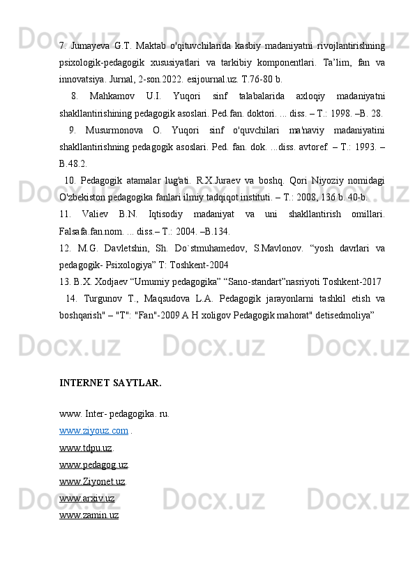 7.   Jumayeva   G.T.   Maktab   o'qituvchilarida   kasbiy   madaniyatni   rivojlantirishning
psixologik-pedagogik   xususiyatlari   va   tarkibiy   komponentlari.   Ta’lim,   fan   va
innovatsiya. Jurnal, 2-son.2022. esijournal.uz. T.76-80 b.
  8.   Mahkamov   U.I.   Yuqori   sinf   talabalarida   axloqiy   madaniyatni
shakllantirishining pedagogik asoslari. Ped.fan. doktori. ... diss. – T.: 1998. –B. 28.
  9.   Musurmonova   O.   Yuqori   sinf   o'quvchilari   ma'naviy   madaniyatini
shakllantirishning pedagogik asoslari. Ped. fan. dok. ...diss. avtoref. – T.: 1993. –
B.48.2. 
  10.   Pedagogik   atamalar   lug'ati.   R.X.Juraev   va   boshq.   Qori   Niyoziy   nomidagi
O'zbekiston pedagogika fanlari ilmiy tadqiqot instituti. – T.: 2008, 136 b. 40-b. 
11.   Valiev   B.N.   Iqtisodiy   madaniyat   va   uni   shakllantirish   omillari.
Falsafa.fan.nom. ... diss.– T.: 2004. –B.134.
12.   M.G.   Davletshin,   Sh.   Do`stmuhamedov,   S.Mavlonov.   “yosh   davrlari   va
pedagogik- Psixologiya” T: Toshkent-2004 
13. B.X. Xodjaev “Umumiy pedagogika” “Sano-standart”nasriyoti Toshkent-2017
  14.   Turgunov   T.,   Maqsudova   L.A.   Pedagogik   jarayonlarni   tashkil   etish   va
boshqarish" – "T": "Fan"-2009 A H xoligov Pedagogik mahorat" detisedmoliya”
INTERNET SAYTLAR.
www. Inter- pedagogika. ru.
www.ziyouz.com   .
www.tdpu.uz . 
www.pedagog.uz . 
www.Ziyonet.uz . 
www.arxiv.uz  
www.zamin.uz